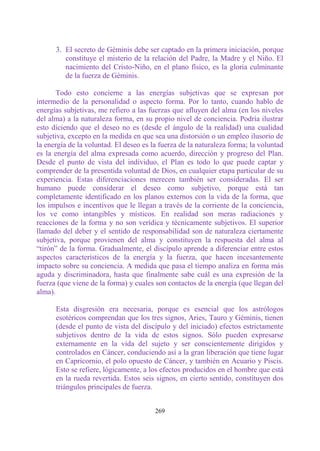 3. El secreto de Géminis debe ser captado en la primera iniciación, porque
         constituye el misterio de la relación del Padre, la Madre y el Niño. El
         nacimiento del Cristo-Niño, en el plano físico, es la gloria culminante
         de la fuerza de Géminis.

       Todo esto concierne a las energías subjetivas que se expresan por
intermedio de la personalidad o aspecto forma. Por lo tanto, cuando hablo de
energías subjetivas, me refiero a las fuerzas que afluyen del alma (en los niveles
del alma) a la naturaleza forma, en su propio nivel de conciencia. Podría ilustrar
esto diciendo que el deseo no es (desde el ángulo de la realidad) una cualidad
subjetiva, excepto en la medida en que sea una distorsión o un empleo ilusorio de
la energía de la voluntad. El deseo es la fuerza de la naturaleza forma; la voluntad
es la energía del alma expresada como acuerdo, dirección y progreso del Plan.
Desde el punto de vista del individuo, el Plan es todo lo que puede captar y
comprender de la presentida voluntad de Dios, en cualquier etapa particular de su
experiencia. Estas diferenciaciones merecen también ser consideradas. El ser
humano puede considerar el deseo como subjetivo, porque está tan
completamente identificado en los planos externos con la vida de la forma, que
los impulsos e incentivos que le llegan a través de la corriente de la conciencia,
los ve como intangibles y místicos. En realidad son meras radiaciones y
reacciones de la forma y no son verídica y técnicamente subjetivos. El superior
llamado del deber y el sentido de responsabilidad son de naturaleza ciertamente
subjetiva, porque provienen del alma y constituyen la respuesta del alma al
“tirón” de la forma. Gradualmente, el discípulo aprende a diferenciar entre estos
aspectos característicos de la energía y la fuerza, que hacen incesantemente
impacto sobre su conciencia. A medida que pasa el tiempo analiza en forma más
aguda y discriminadora, hasta que finalmente sabe cuál es una expresión de la
fuerza (que viene de la forma) y cuales son contactos de la energía (que llegan del
alma).

      Esta disgresión era necesaria, porque es esencial que los astrólogos
      esotéricos comprendan que los tres signos, Aries, Tauro y Géminis, tienen
      (desde el punto de vista del discípulo y del iniciado) efectos estrictamente
      subjetivos dentro de la vida de estos signos. Sólo pueden expresarse
      externamente en la vida del sujeto y ser conscientemente dirigidos y
      controlados en Cáncer, conduciendo así a la gran liberación que tiene lugar
      en Capricornio, el polo opuesto de Cáncer, y también en Acuario y Piscis.
      Esto se refiere, lógicamente, a los efectos producidos en el hombre que está
      en la rueda revertida. Estos seis signos, en cierto sentido, constituyen dos
      triángulos principales de fuerza.


                                        269
 