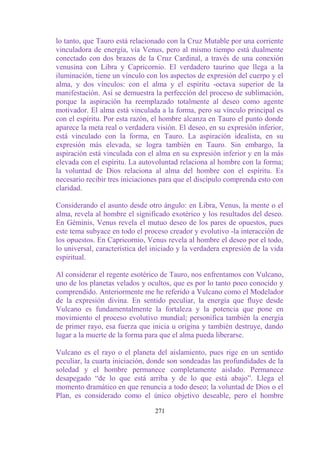 lo tanto, que Tauro está relacionado con la Cruz Mutable por una corriente
vinculadora de energía, vía Venus, pero al mismo tiempo está dualmente
conectado con dos brazos de la Cruz Cardinal, a través de una conexión
venusina con Libra y Capricornio. El verdadero taurino que llega a la
iluminación, tiene un vínculo con los aspectos de expresión del cuerpo y el
alma, y dos vínculos: con el alma y el espíritu -octava superior de la
manifestación. Así se demuestra la perfección del proceso de sublimación,
porque la aspiración ha reemplazado totalmente al deseo como agente
motivador. El alma está vinculada a la forma, pero su vínculo principal es
con el espíritu. Por esta razón, el hombre alcanza en Tauro el punto donde
aparece la meta real o verdadera visión. El deseo, en su expresión inferior,
está vinculado con la forma, en Tauro. La aspiración idealista, en su
expresión más elevada, se logra también en Tauro. Sin embargo, la
aspiración está vinculada con el alma en su expresión inferior y en la más
elevada con el espíritu. La autovoluntad relaciona al hombre con la forma;
la voluntad de Dios relaciona al alma del hombre con el espíritu. Es
necesario recibir tres iniciaciones para que el discípulo comprenda esto con
claridad.

Considerando el asunto desde otro ángulo: en Libra, Venus, la mente o el
alma, revela al hombre el significado exotérico y los resultados del deseo.
En Géminis, Venus revela el mutuo deseo de los pares de opuestos, pues
este tema subyace en todo el proceso creador y evolutivo -la interacción de
los opuestos. En Capricornio, Venus revela al hombre el deseo por el todo,
lo universal, característica del iniciado y la verdadera expresión de la vida
espiritual.

Al considerar el regente esotérico de Tauro, nos enfrentamos con Vulcano,
uno de los planetas velados y ocultos, que es por lo tanto poco conocido y
comprendido. Anteriormente me he referido a Vulcano como el Modelador
de la expresión divina. En sentido peculiar, la energía que fluye desde
Vulcano es fundamentalmente la fortaleza y la potencia que pone en
movimiento el proceso evolutivo mundial; personifica también la energía
de primer rayo, esa fuerza que inicia u origina y también destruye, dando
lugar a la muerte de la forma para que el alma pueda liberarse.

Vulcano es el rayo o el planeta del aislamiento, pues rige en un sentido
peculiar, la cuarta iniciación, donde son sondeadas las profundidades de la
soledad y el hombre permanece completamente aislado. Permanece
desapegado “de lo que está arriba y de lo que está abajo”. Llega el
momento dramático en que renuncia a todo deseo; la voluntad de Dios o el
Plan, es considerado como el único objetivo deseable, pero el hombre

                                 271
 