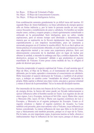 ler. Rayo. El Rayo de Voluntad o Poder.
5to. Rayo. El Rayo de Conocimiento Concreto.
3er. Rayo. El Rayo de Inteligencia Activa.

Esta combinación aumenta grandemente la ya difícil tarea del taurino. El
segundo Rayo de Amor-Sabiduría y su línea subsidiaria de energía aparece
sólo en forma indirecta y, por lo tanto la persona nacida en este signo
carece frecuente y notablemente de amor y sabiduría. Un hombre así tendrá
mucho amor, estima y respeto propio y estará egoístamente centralizado o
enfocado en la personalidad. Será inteligente, pero no sabio; tendrá
aspiraciones, pero al mismo tiempo será obstinado y determinante, de
manera que su aspiración no lo llevará rápidamente muy lejos. Actuará
esporádicamente y con impulsos incontrolados, pues un constante y
mesurado progreso en el Camino le resulta difícil. No le es fácil aplicar en
forma práctica el conocimiento obtenido, el cual tiende a permanecer como
una adquisición mental y no como una experiencia práctica. Será casi
dolorosamente consciente de la dualidad, pero en lugar de luchar por
obtener la unidad, a menudo lo embarga una fija y estática depresión. Será
destructivo, porque es “testarudo” debido a que predomina el aspecto
martillador de Vulcano. Como posee cierta medida de luz, lo afligirá el
poder de destruir que posee.

Necesita comprender el aspecto espiritual de Venus, el cual acentúa que el
Hijo de Dios, el Hijo de la Mente, es el instrumento del amor de Dios,
debiendo, por lo tanto, aprender a transmutar el conocimiento en sabiduría.
Debe trascender el aspecto destructor de Vulcano, y también el de primer
rayo, y trabajar en cambio como “modelador de almas”, incluyendo la
propia. Debe aspirar a obtener una clara visión, una pura y gozosa voluntad
y matar el deseo de la personalidad. Tal es la meta del discípulo taurino.

Por intermedio de los otros tres brazos de la Cruz Fija y sus tres corrientes
de energía divina, la fuerza del amor puede ser llevada indirectamente a
ejercer influencia sobre el hombre nacido en Tauro. Los regentes de dos de
estos signos, Leo y Escorpio, incluyen al Sol (2do. rayo), Marte (6to. rayo)
y Mercurio (4to. rayo). El Sol y Marte son regentes esotéricos de Leo y
Escorpio, y Mercurio es el regente jerárquico de Escorpio. Urano es el
regente ortodoxo y Júpiter el regente esotérico de Acuario. La Luna
también está presente, pero nuevamente vela a Vulcano, cuya influencia ya
hemos considerado. La única influencia de rayo que falta es la del tercer
rayo y básicamente está también presente, porque es el rayo de la Tierra.
Por lo tanto, en este importante signo, la persona taurina se halla -directa o
indirectamente- bajo la influencia de los siete rayos, porque el deseo, que

                                  273
 