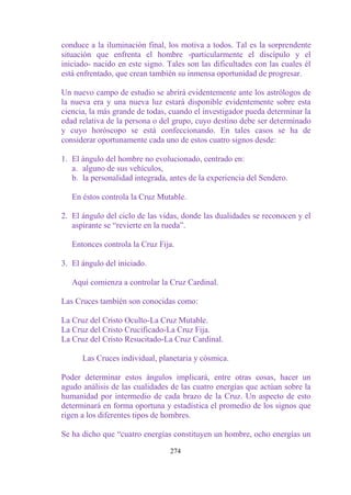 conduce a la iluminación final, los motiva a todos. Tal es la sorprendente
situación que enfrenta el hombre -particularmente el discípulo y el
iniciado- nacido en este signo. Tales son las dificultades con las cuales él
está enfrentado, que crean también su inmensa oportunidad de progresar.

Un nuevo campo de estudio se abrirá evidentemente ante los astrólogos de
la nueva era y una nueva luz estará disponible evidentemente sobre esta
ciencia, la más grande de todas, cuando el investigador pueda determinar la
edad relativa de la persona o del grupo, cuyo destino debe ser determinado
y cuyo horóscopo se está confeccionando. En tales casos se ha de
considerar oportunamente cada uno de estos cuatro signos desde:

1. El ángulo del hombre no evolucionado, centrado en:
   a. alguno de sus vehículos,
   b. la personalidad integrada, antes de la experiencia del Sendero.

   En éstos controla la Cruz Mutable.

2. El ángulo del ciclo de las vidas, donde las dualidades se reconocen y el
   aspirante se “revierte en la rueda”.

   Entonces controla la Cruz Fija.

3. El ángulo del iniciado.

   Aquí comienza a controlar la Cruz Cardinal.

Las Cruces también son conocidas como:

La Cruz del Cristo Oculto-La Cruz Mutable.
La Cruz del Cristo Crucificado-La Cruz Fija.
La Cruz del Cristo Resucitado-La Cruz Cardinal.

      Las Cruces individual, planetaria y cósmica.

Poder determinar estos ángulos implicará, entre otras cosas, hacer un
agudo análisis de las cualidades de las cuatro energías que actúan sobre la
humanidad por intermedio de cada brazo de la Cruz. Un aspecto de esto
determinará en forma oportuna y estadística el promedio de los signos que
rigen a los diferentes tipos de hombres.

Se ha dicho que “cuatro energías constituyen un hombre, ocho energías un

                                 274
 