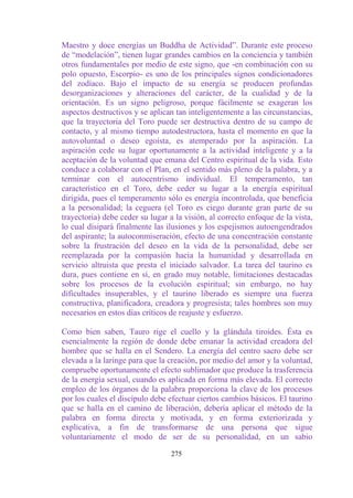 Maestro y doce energías un Buddha de Actividad”. Durante este proceso
de “modelación”, tienen lugar grandes cambios en la conciencia y también
otros fundamentales por medio de este signo, que -en combinación con su
polo opuesto, Escorpio- es uno de los principales signos condicionadores
del zodíaco. Bajo el impacto de su energía se producen profundas
desorganizaciones y alteraciones del carácter, de la cualidad y de la
orientación. Es un signo peligroso, porque fácilmente se exageran los
aspectos destructivos y se aplican tan inteligentemente a las circunstancias,
que la trayectoria del Toro puede ser destructiva dentro de su campo de
contacto, y al mismo tiempo autodestructora, hasta el momento en que la
autovoluntad o deseo egoísta, es atemperado por la aspiración. La
aspiración cede su lugar oportunamente a la actividad inteligente y a la
aceptación de la voluntad que emana del Centro espiritual de la vida. Esto
conduce a colaborar con el Plan, en el sentido más pleno de la palabra, y a
terminar con el autocentrismo individual. El temperamento, tan
característico en el Toro, debe ceder su lugar a la energía espiritual
dirigida, pues el temperamento sólo es energía incontrolada, que beneficia
a la personalidad; la ceguera (el Toro es ciego durante gran parte de su
trayectoria) debe ceder su lugar a la visión, al correcto enfoque de la vista,
lo cual disipará finalmente las ilusiones y los espejismos autoengendrados
del aspirante; la autoconmiseración, efecto de una concentración constante
sobre la frustración del deseo en la vida de la personalidad, debe ser
reemplazada por la compasión hacia la humanidad y desarrollada en
servicio altruista que presta el iniciado salvador. La tarea del taurino es
dura, pues contiene en sí, en grado muy notable, limitaciones destacadas
sobre los procesos de la evolución espiritual; sin embargo, no hay
dificultades insuperables, y el taurino liberado es siempre una fuerza
constructiva, planificadora, creadora y progresista; tales hombres son muy
necesarios en estos días críticos de reajuste y esfuerzo.

Como bien saben, Tauro rige el cuello y la glándula tiroides. Ésta es
esencialmente la región de donde debe emanar la actividad creadora del
hombre que se halla en el Sendero. La energía del centro sacro debe ser
elevada a la laringe para que la creación, por medio del amor y la voluntad,
compruebe oportunamente el efecto sublimador que produce la trasferencia
de la energía sexual, cuando es aplicada en forma más elevada. El correcto
empleo de los órganos de la palabra proporciona la clave de los procesos
por los cuales el discípulo debe efectuar ciertos cambios básicos. El taurino
que se halla en el camino de liberación, debería aplicar el método de la
palabra en forma directa y motivada, y en forma exteriorizada y
explicativa, a fin de transformarse de una persona que sigue
voluntariamente el modo de ser de su personalidad, en un sabio

                                  275
 