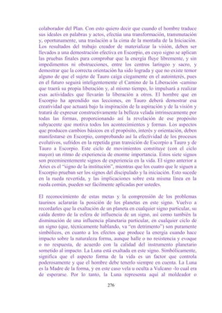 colaborador del Plan. Con esto quiero decir que cuando el hombre traduce
sus ideales en palabras y actos, efectúa una transformación, transmutación
y, oportunamente, una traslación a la cima de la montaña de la Iniciación.
Los resultados del trabajo creador de materializar la visión, deben ser
llevados a una demostración efectiva en Escorpio, en cuyo signo se aplican
las pruebas finales para comprobar que la energía fluye libremente, y sin
impedimentos ni obstrucciones, entre los centros laríngeo y sacro, y
demostrar que la correcta orientación ha sido lograda y que no existe temor
alguno de que el sujeto de Tauro caiga ciegamente en el autointerés, pues
en el futuro seguirá inteligentemente el Camino de la Liberación -camino
que traerá su propia liberación y, al mismo tiempo, lo impulsará a realizar
esas actividades que llevarán la liberación a otros. El hombre que en
Escorpio ha aprendido sus lecciones, en Tauro deberá demostrar esa
creatividad que actuará bajo la inspiración de la aspiración y de la visión y
tratará de expresar constructivamente la belleza velada intrínsecamente por
todas las formas, proporcionando así la revelación de ese propósito
subyacente que motiva todos los acontecimientos y formas. Los aspectos
que producen cambios básicos en el propósito, interés y orientación, deben
manifestarse en Escorpio, comprobando así la efectividad de los procesos
evolutivos, sufridos en la repetida gran transición de Escorpio a Tauro y de
Tauro a Escorpio. Este ciclo de movimientos constituye (con el ciclo
mayor) un ritmo de experiencia de enorme importancia. Estos siete signos
son preeminentemente signos de experiencia en la vida. El signo anterior a
Aries es el “signo de la institución”, mientras que los cuatro que le siguen a
Escorpio prueban ser los signos del discipulado y la iniciación. Esto sucede
en la rueda revertida, y las implicaciones sobre esta misma línea en la
rueda común, pueden ser fácilmente aplicadas por ustedes.

El reconocimiento de estas metas y la comprensión de los problemas
taurinos aclararán la posición de los planetas en este signo. Vuelvo a
recordarles que la exaltación de un planeta en cualquier signo particular, su
caída dentro de la esfera de influencia de un signo, así como también la
disminución de una influencia planetaria particular, en cualquier ciclo de
un signo (que, técnicamente hablando, va “en detrimento”) son puramente
simbólicos, en cuanto a los efectos que produce la energía cuando hace
impacto sobre la naturaleza forma, aunque halle o no resistencia y evoque
o no respuesta, de acuerdo con la calidad del instrumento planetario
sometido al impacto. La Luna está exaltada en este signo. Simbólicamente,
significa que el aspecto forma de la vida es un factor que controla
poderosamente y que el hombre debe tenerlo siempre en cuenta. La Luna
es la Madre de la forma, y en este caso vela u oculta a Vulcano -lo cual era
de esperarse. Por lo tanto, la Luna representa aquí al moldeador o

                                  276
 