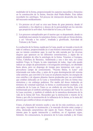 modelador de la forma, proporcionando los aspectos masculino y femenino
en la construcción de la forma, función dual Padre-Madre. Esto deben
recordarlo los astrólogos. Tal proceso de interacción desarrolla dos fases
del necesario moldeamiento:

1. Un proceso en el cual se crea una forma de gran potencia, donde el
   autointerés y los objetivos y deseos de la personalidad son los móviles
   que propician la actividad. Actividad de la Luna y de Tauro.

2. Los procesos autoaplicados por el taurino que va despertando, donde es
   modelada nuevamente la naturaleza forma y motivada en forma distinta,
   y así “elevada a los cielos”, irradiada y glorificada. Actividad de
   Vulcano y de Tauro.

La exaltación de la forma, regida por la Luna, puede ser trazada a través de
todo el zodíaco, proporcionando en sí una historia interesante y progresiva
que no intento considerar aquí, la cual ha sido narrada por las diversas
mujeres que aparecen en las diferentes constelaciones, y algún día se
erigirá alrededor de ellas la astrología de la forma. Tenemos a Casiopea,
Venus, Cabellera de Berenice, Andrómeda y una o dos más, así como
también Virgo, la Virgen, la más importante de todas. Aquí sólo puedo
indicar un campo de pensamiento e investigación astrológica, no abordado
hasta ahora, pero no dispongo de tiempo para interpretar este vasto y
provechoso campo de conocimiento. “Nuestra Dama, la Luna” está
relacionada con todas ellas, y antes de la gran desintegración del sistema
solar anterior, que convirtió a la Luna en un planeta muerto, las energías de
esas estrellas y de algunos planetas fueron producidas por sus actividades
que estaban enfocadas en la Luna y transmitidas por ésta en forma muy
misteriosa y sin embargo poderosa. Por medio del deseo traducido en
términos de voluntad espiritual, la forma es esotéricamente exaltada, y la
exaltación de la Luna en Tauro es un símbolo de este hecho. Esto está
testimoniado por el símbolo astrológico común de los cuernos del Toro. Es
la Luna creciente, y también el símbolo de la naturaleza destructora de la
vida de la forma del Toro. Recuerden que la destrucción o muerte de la
forma y por ello la terminación de la influencia de la forma, es la meta del
proceso que cambia el deseo en aspiración.

Urano, el planeta del misterio oculto y uno de los más esotéricos, cae en
este signo, trayendo la acentuación y la marcada división entre cuerpo y
alma, destacada característica del sujeto de Tauro. Prepara al hombre
interno para la aguda interacción y conflicto, en el siguiente signo,
Géminis. En consecuencia, la presencia de la Luna exaltada y de Urano

                                 277
 