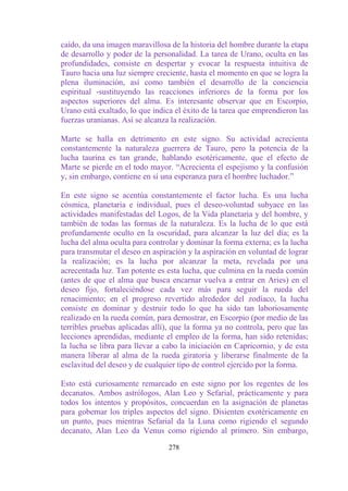 caído, da una imagen maravillosa de la historia del hombre durante la etapa
de desarrollo y poder de la personalidad. La tarea de Urano, oculta en las
profundidades, consiste en despertar y evocar la respuesta intuitiva de
Tauro hacia una luz siempre creciente, hasta el momento en que se logra la
plena iluminación, así como también el desarrollo de la conciencia
espiritual -sustituyendo las reacciones inferiores de la forma por los
aspectos superiores del alma. Es interesante observar que en Escorpio,
Urano está exaltado, lo que indica el éxito de la tarea que emprendieron las
fuerzas uranianas. Así se alcanza la realización.

Marte se halla en detrimento en este signo. Su actividad acrecienta
constantemente la naturaleza guerrera de Tauro, pero la potencia de la
lucha taurina es tan grande, hablando esotéricamente, que el efecto de
Marte se pierde en el todo mayor. “Acrecienta el espejismo y la confusión
y, sin embargo, contiene en sí una esperanza para el hombre luchador.”

En este signo se acentúa constantemente el factor lucha. Es una lucha
cósmica, planetaria e individual, pues el deseo-voluntad subyace en las
actividades manifestadas del Logos, de la Vida planetaria y del hombre, y
también de todas las formas de la naturaleza. Es la lucha de lo que está
profundamente oculto en la oscuridad, para alcanzar la luz del día; es la
lucha del alma oculta para controlar y dominar la forma externa; es la lucha
para transmutar el deseo en aspiración y la aspiración en voluntad de lograr
la realización; es la lucha por alcanzar la meta, revelada por una
acrecentada luz. Tan potente es esta lucha, que culmina en la rueda común
(antes de que el alma que busca encarnar vuelva a entrar en Aries) en el
deseo fijo, fortaleciéndose cada vez más para seguir la rueda del
renacimiento; en el progreso revertido alrededor del zodíaco, la lucha
consiste en dominar y destruir todo lo que ha sido tan laboriosamente
realizado en la rueda común, para demostrar, en Escorpio (por medio de las
terribles pruebas aplicadas allí), que la forma ya no controla, pero que las
lecciones aprendidas, mediante el empleo de la forma, han sido retenidas;
la lucha se libra para llevar a cabo la iniciación en Capricornio, y de esta
manera liberar al alma de la rueda giratoria y liberarse finalmente de la
esclavitud del deseo y de cualquier tipo de control ejercido por la forma.

Esto está curiosamente remarcado en este signo por los regentes de los
decanatos. Ambos astrólogos, Alan Leo y Sefarial, prácticamente y para
todos los intentos y propósitos, concuerdan en la asignación de planetas
para gobernar los triples aspectos del signo. Disienten exotéricamente en
un punto, pues mientras Sefarial da la Luna como rigiendo el segundo
decanato, Alan Leo da Venus como rigiendo al primero. Sin embargo,

                                 278
 