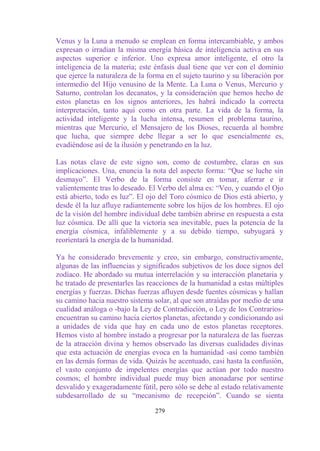 Venus y la Luna a menudo se emplean en forma intercambiable, y ambos
expresan o irradian la misma energía básica de inteligencia activa en sus
aspectos superior e inferior. Uno expresa amor inteligente, el otro la
inteligencia de la materia; este énfasis dual tiene que ver con el dominio
que ejerce la naturaleza de la forma en el sujeto taurino y su liberación por
intermedio del Hijo venusino de la Mente. La Luna o Venus, Mercurio y
Saturno, controlan los decanatos, y la consideración que hemos hecho de
estos planetas en los signos anteriores, les habrá indicado la correcta
interpretación, tanto aquí como en otra parte. La vida de la forma, la
actividad inteligente y la lucha intensa, resumen el problema taurino,
mientras que Mercurio, el Mensajero de los Dioses, recuerda al hombre
que lucha, que siempre debe llegar a ser lo que esencialmente es,
evadiéndose así de la ilusión y penetrando en la luz.

Las notas clave de este signo son, como de costumbre, claras en sus
implicaciones. Una, enuncia la nota del aspecto forma: “Que se luche sin
desmayo”. El Verbo de la forma consiste en tomar, aferrar e ir
valientemente tras lo deseado. El Verbo del alma es: “Veo, y cuando el Ojo
está abierto, todo es luz”. El ojo del Toro cósmico de Dios está abierto, y
desde él la luz afluye radiantemente sobre los hijos de los hombres. El ojo
de la visión del hombre individual debe también abrirse en respuesta a esta
luz cósmica. De allí que la victoria sea inevitable, pues la potencia de la
energía cósmica, infaliblemente y a su debido tiempo, subyugará y
reorientará la energía de la humanidad.

Ya he considerado brevemente y creo, sin embargo, constructivamente,
algunas de las influencias y significados subjetivos de los doce signos del
zodíaco. He abordado su mutua interrelación y su interacción planetaria y
he tratado de presentarles las reacciones de la humanidad a estas múltiples
energías y fuerzas. Dichas fuerzas afluyen desde fuentes cósmicas y hallan
su camino hacia nuestro sistema solar, al que son atraídas por medio de una
cualidad análoga o -bajo la Ley de Contradicción, o Ley de los Contrarios-
encuentran su camino hacia ciertos planetas, afectando y condicionando así
a unidades de vida que hay en cada uno de estos planetas receptores.
Hemos visto al hombre instado a progresar por la naturaleza de las fuerzas
de la atracción divina y hemos observado las diversas cualidades divinas
que esta actuación de energías evoca en la humanidad -así como también
en las demás formas de vida. Quizás he acentuado, casi hasta la confusión,
el vasto conjunto de impelentes energías que actúan por todo nuestro
cosmos; el hombre individual puede muy bien anonadarse por sentirse
desvalido y exageradamente fútil, pero sólo se debe al estado relativamente
subdesarrollado de su “mecanismo de recepción”. Cuando se sienta

                                 279
 