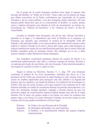 En el grupo de la cuarta Jerarquía creadora tiene lugar el aspecto más
elevado del hombre, su “Padre en el Cielo”. Estas vidas son los puntos de fuego
que deben convertirse en la llama, realizándose por intermedio de la quinta
Jerarquía y de los cuatro pabilos, o las dos Jerarquías duales inferiores. De esta
manera podrá observarse que en lo concerniente al hombre, la cuarta, quinta,
sexta y séptima Jerarquías son, durante el ciclo de encarnación, su mismo ser.
Constituyen los “Señores de Sacrificio” y los “Señores de Amor”, la flor de
Atma-Budhi.

       Cuando se estudian estas Jerarquías, una de las más valiosas lecciones a
aprender es el lugar y la importancia que tiene el hombre en el esquema. La
Jerarquía, por ejemplo, que constituye la esencia de la intangible Vida del
Espíritu y del principio budhi, es la causa esotérica del matrimonio cósmico entre
espíritu y materia, basado en el amor y deseo del Logos, pero cada Jerarquía se
expresa también por medio de esa manifestación particular que la mente finita del
hombre considera como la Jerarquía misma. Sin embargo, no es así, y debe
tenerse cuidado y saber diferenciar dichas Jerarquías.

      Sus miembros constituyen gérmenes latentes de centros de fuerza y se
manifiestan subjetivamente: dan calor y vitalizan a grupos de formas; florecen y
se expresan por medio de una forma o de otra Jerarquía. Están interrelacionados y
son negativos o positivos entre sí, según el caso.

       Según lo afirma La Doctrino. Secreta, T. 1., pág. 239. esta Jerarquía
constituye el plantel de los Jivas encarnantes, Jerarquía que lleva en sí los
gérmenes de las Vidas que alcanzaron la etapa humana en otro sistema solar, las
cuales no estaban capacitadas para proseguir más allá, debido a la llegada del
pralaya, que los impulsó a un estado de latencia. La condición de la Jerarquía es
similar, sólo que en escala cósmica, en lo que respecta a las simientes de la vida
humana retenidas en estado de oscuración durante un período intercadenario. Las
otras tres Jerarquías tratadas (primera, segunda y tercera) fueron las que (en
anteriores kalpas de manifestación logoica) habían pasado más allá de la etapa
humana. Por lo tanto son grupos arupa o sin forma, así como los restantes son
grupos rupa o con forma. La cuarta Jerarquía Creadora, la novena, ocupa en este
sistema solar lo que podría considerarse el tercer lugar:

      Primero,    las Vidas o las tres Personas de la Trinidad.
      Segundo,    los Prototipos del hombre, los siete Espíritus.
      Tercero,    el hombre, o la manifestación inferior del aspecto Espíritu
                  autoconsciente.



                                       28
 