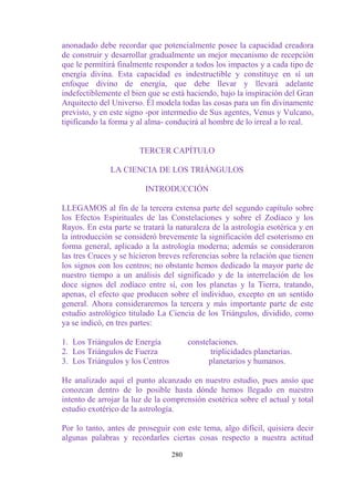 anonadado debe recordar que potencialmente posee la capacidad creadora
de construir y desarrollar gradualmente un mejor mecanismo de recepción
que le permitirá finalmente responder a todos los impactos y a cada tipo de
energía divina. Esta capacidad es indestructible y constituye en sí un
enfoque divino de energía, que debe llevar y llevará adelante
indefectiblemente el bien que se está haciendo, bajo la inspiración del Gran
Arquitecto del Universo. Él modela todas las cosas para un fin divinamente
previsto, y en este signo -por intermedio de Sus agentes, Venus y Vulcano,
tipificando la forma y al alma- conducirá al hombre de lo irreal a lo real.


                       TERCER CAPÍTULO

              LA CIENCIA DE LOS TRIÁNGULOS

                         INTRODUCCIÓN

LLEGAMOS al fin de la tercera extensa parte del segundo capítulo sobre
los Efectos Espirituales de las Constelaciones y sobre el Zodíaco y los
Rayos. En esta parte se tratará la naturaleza de la astrología esotérica y en
la introducción se consideró brevemente la significación del esoterismo en
forma general, aplicado a la astrología moderna; además se consideraron
las tres Cruces y se hicieron breves referencias sobre la relación que tienen
los signos con los centros; no obstante hemos dedicado la mayor parte de
nuestro tiempo a un análisis del significado y de la interrelación de los
doce signos del zodíaco entre sí, con los planetas y la Tierra, tratando,
apenas, el efecto que producen sobre el individuo, excepto en un sentido
general. Ahora consideraremos la tercera y más importante parte de este
estudio astrológico titulado La Ciencia de los Triángulos, dividido, como
ya se indicó, en tres partes:

1. Los Triángulos de Energía            constelaciones.
2. Los Triángulos de Fuerza                    triplicidades planetarias.
3. Los Triángulos y los Centros               planetarios y humanos.

He analizado aquí el punto alcanzado en nuestro estudio, pues ansío que
conozcan dentro de lo posible hasta dónde hemos llegado en nuestro
intento de arrojar la luz de la comprensión esotérica sobre el actual y total
estudio exotérico de la astrología.

Por lo tanto, antes de proseguir con este tema, algo difícil, quisiera decir
algunas palabras y recordarles ciertas cosas respecto a nuestra actitud

                                  280
 