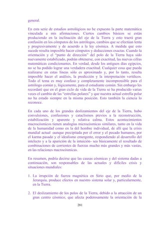 general.

En esta serie de estudios astrológicos no he expuesto la parte matemática
vinculada a mis afirmaciones. Ciertos cambios básicos se están
produciendo en la inclinación del eje de la Tierra y esto traerá gran
confusión en los cómputos de los astrólogos, cambios que se efectúan lenta
y progresivamente y de acuerdo a la ley cósmica. A medida que esto
sucede resulta imposible hacer cómputos y deducciones exactas. Cuando la
orientación y el “punto de dirección” del polo de la Tierra haya sido
nuevamente estabilizado, podrán obtenerse, con exactitud, las nuevas cifras
matemáticas condicionantes. En verdad, desde los antiguos días egipcios,
no se ha podido lograr una verdadera exactitud. Cualquier cosa que pueda
realizarse en estas líneas sólo es aproximado y, por lo tanto, resulta
imposible hacer el análisis, la predicción y la interpretación verídicos.
Todo el tema es muy confuso y completamente incomprensible para el
astrólogo común y, lógicamente, para el estudiante común. Sin embargo les
recordaré que en el gran ciclo de vida de la Tierra se ha producido varias
veces el cambio de las “estrellas polares” y que nuestra actual estrella polar
no ha estado siempre en la misma posición. Esto también la ciencia lo
reconoce.

En cada uno de los grandes deslizamientos del eje de la Tierra, hubo
convulsiones, confusiones y cataclismos previos a la reconstrucción,
estabilización y aparente y relativa calma. Estos acontecimientos
macrocósmicos tienen analogías microcósmicas similares, tanto en la vida
de la humanidad como en la del hombre individual, de allí que la crisis
mundial actual -aunque precipitada por el error y el pecado humanos, por
el karma pasado y el idealismo emergente, respondiendo al desarrollo del
intelecto y a la aparición de la intuición- sea básicamente el resultado de
combinaciones de corrientes de fuerzas mucho más grandes y más vastas,
en las relaciones macrocósmicas.

En resumen, podría decirse que las causas cósmicas y del sistema dadas a
continuación, son responsables de las actuales y difíciles crisis y
situaciones mundiales:

1. La irrupción de fuerza magnética en Sirio que, por medio de la
   Jerarquía, produce efectos en nuestro sistema solar y, particularmente,
   en la Tierra.

2. El deslizamiento de los polos de la Tierra, debido a la atracción de un
   gran centro cósmico, que afecta poderosamente la orientación de la

                                  281
 