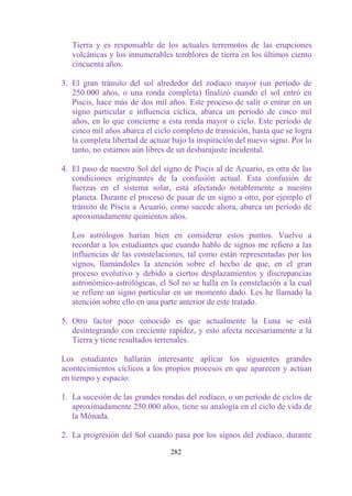 Tierra y es responsable de los actuales terremotos de las erupciones
   volcánicas y los innumerables temblores de tierra en los últimos ciento
   cincuenta años.

3. El gran tránsito del sol alrededor del zodiaco mayor (un período de
   250.000 años, o una ronda completa) finalizó cuando el sol entró en
   Piscis, hace más de dos mil años. Este proceso de salir o entrar en un
   signo particular e influencia cíclica, abarca un período de cinco mil
   años, en lo que concierne a esta ronda mayor o ciclo. Este período de
   cinco mil años abarca el ciclo completo de transición, hasta que se logra
   la completa libertad de actuar bajo la inspiración del nuevo signo. Por lo
   tanto, no estamos aún libres de un desbarajuste incidental.

4. El paso de nuestro Sol del signo de Piscis al de Acuario, es otra de las
   condiciones originantes de la confusión actual. Esta confusión de
   fuerzas en el sistema solar, está afectando notablemente a nuestro
   planeta. Durante el proceso de pasar de un signo a otro, por ejemplo el
   tránsito de Piscis a Acuario, como sucede ahora, abarca un período de
   aproximadamente quinientos años.

   Los astrólogos harían bien en considerar estos puntos. Vuelvo a
   recordar a los estudiantes que cuando hablo de signos me refiero a las
   influencias de las constelaciones, tal como están representadas por los
   signos, llamándoles la atención sobre el hecho de que, en el gran
   proceso evolutivo y debido a ciertos desplazamientos y discrepancias
   astronómico-astrológicas, el Sol no se halla en la constelación a la cual
   se refiere un signo particular en un momento dado. Les he llamado la
   atención sobre ello en una parte anterior de este tratado.

5. Otro factor poco conocido es que actualmente la Luna se está
   desintegrando con creciente rapidez, y esto afecta necesariamente a la
   Tierra y tiene resultados terrenales.

Los estudiantes hallarán interesante aplicar los siguientes grandes
acontecimientos cíclicos a los propios procesos en que aparecen y actúan
en tiempo y espacio:

1. La sucesión de las grandes rondas del zodíaco, o un período de ciclos de
   aproximadamente 250.000 años, tiene su analogía en el ciclo de vida de
   la Mónada.

2. La progresión del Sol cuando pasa por los signos del zodíaco, durante

                                 282
 