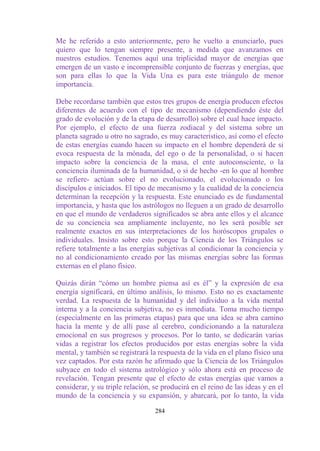 Me he referido a esto anteriormente, pero he vuelto a enunciarlo, pues
quiero que lo tengan siempre presente, a medida que avanzamos en
nuestros estudios. Tenemos aquí una triplicidad mayor de energías que
emergen de un vasto e incomprensible conjunto de fuerzas y energías, que
son para ellas lo que la Vida Una es para este triángulo de menor
importancia.

Debe recordarse también que estos tres grupos de energía producen efectos
diferentes de acuerdo con el tipo de mecanismo (dependiendo éste del
grado de evolución y de la etapa de desarrollo) sobre el cual hace impacto.
Por ejemplo, el efecto de una fuerza zodiacal y del sistema sobre un
planeta sagrado u otro no sagrado, es muy característico, así como el efecto
de estas energías cuando hacen su impacto en el hombre dependerá de si
evoca respuesta de la mónada, del ego o de la personalidad, o si hacen
impacto sobre la conciencia de la masa, el ente autoconsciente, o la
conciencia iluminada de la humanidad, o si de hecho -en lo que al hombre
se refiere- actúan sobre el no evolucionado, el evolucionado o los
discípulos e iniciados. El tipo de mecanismo y la cualidad de la conciencia
determinan la recepción y la respuesta. Este enunciado es de fundamental
importancia, y hasta que los astrólogos no lleguen a un grado de desarrollo
en que el mundo de verdaderos significados se abra ante ellos y el alcance
de su conciencia sea ampliamente incluyente, no les será posible ser
realmente exactos en sus interpretaciones de los horóscopos grupales o
individuales. Insisto sobre esto porque la Ciencia de los Triángulos se
refiere totalmente a las energías subjetivas al condicionar la conciencia y
no al condicionamiento creado por las mismas energías sobre las formas
externas en el plano físico.

Quizás dirán “cómo un hombre piensa así es él” y la expresión de esa
energía significará, en último análisis, lo mismo. Esto no es exactamente
verdad. La respuesta de la humanidad y del individuo a la vida mental
interna y a la conciencia subjetiva, no es inmediata. Toma mucho tiempo
(especialmente en las primeras etapas) para que una idea se abra camino
hacia la mente y de allí pase al cerebro, condicionando a la naturaleza
emocional en sus progresos y procesos. Por lo tanto, se dedicarán varias
vidas a registrar los efectos producidos por estas energías sobre la vida
mental, y también se registrará la respuesta de la vida en el plano físico una
vez captados. Por esta razón he afirmado que la Ciencia de los Triángulos
subyace en todo el sistema astrológico y sólo ahora está en proceso de
revelación. Tengan presente que el efecto de estas energías que vamos a
considerar, y su triple relación, se producirá en el reino de las ideas y en el
mundo de la conciencia y su expansión, y abarcará, por lo tanto, la vida

                                  284
 