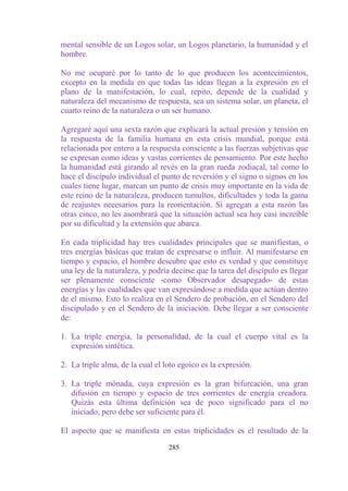 mental sensible de un Logos solar, un Logos planetario, la humanidad y el
hombre.

No me ocuparé por lo tanto de lo que producen los acontecimientos,
excepto en la medida en que todas las ideas llegan a la expresión en el
plano de la manifestación, lo cual, repito, depende de la cualidad y
naturaleza del mecanismo de respuesta, sea un sistema solar, un planeta, el
cuarto reino de la naturaleza o un ser humano.

Agregaré aquí una sexta razón que explicará la actual presión y tensión en
la respuesta de la familia humana en esta crisis mundial, porque está
relacionada por entero a la respuesta consciente a las fuerzas subjetivas que
se expresan como ideas y vastas corrientes de pensamiento. Por este hecho
la humanidad está girando al revés en la gran rueda zodiacal, tal como lo
hace el discípulo individual el punto de reversión y el signo o signos en los
cuales tiene lugar, marcan un punto de crisis muy importante en la vida de
este reino de la naturaleza, producen tumultos, dificultades y toda la gama
de reajustes necesarios para la reorientación. Si agregan a esta razón las
otras cinco, no les asombrará que la situación actual sea hoy casi increíble
por su dificultad y la extensión que abarca.

En cada triplicidad hay tres cualidades principales que se manifiestan, o
tres energías básicas que tratan de expresarse o influir. Al manifestarse en
tiempo y espacio, el hombre descubre que esto es verdad y que constituye
una ley de la naturaleza, y podría decirse que la tarea del discípulo es llegar
ser plenamente consciente -como Observador desapegado- de estas
energías y las cualidades que van expresándose a medida que actúan dentro
de el mismo. Esto lo realiza en el Sendero de probación, en el Sendero del
discipulado y en el Sendero de la iniciación. Debe llegar a ser consciente
de:

1. La triple energía, la personalidad, de la cual el cuerpo vital es la
   expresión sintética.

2. La triple alma, de la cual el loto egoico es la expresión.

3. La triple mónada, cuya expresión es la gran bifurcación, una gran
   difusión en tiempo y espacio de tres corrientes de energía creadora.
   Quizás esta última definición sea de poco significado para el no
   iniciado, pero debe ser suficiente para él.

El aspecto que se manifiesta en estas triplicidades es el resultado de la

                                  285
 