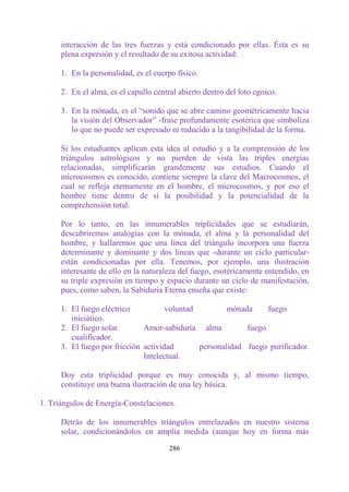 interacción de las tres fuerzas y está condicionado por ellas. Ésta es su
      plena expresión y el resultado de su exitosa actividad:

      1. En la personalidad, es el cuerpo físico.

      2. En el alma, es el capullo central abierto dentro del loto egoico.

      3. En la mónada, es el “sonido que se abre camino geométricamente hacia
         la visión del Observador” -frase profundamente esotérica que simboliza
         lo que no puede ser expresado ni reducido a la tangibilidad de la forma.

      Si los estudiantes aplican esta idea al estudio y a la comprensión de los
      triángulos astrológicos y no pierden de vista las triples energías
      relacionadas, simplificarán grandemente sus estudios. Cuando el
      microcosmos es conocido, contiene siempre la clave del Macrocosmos, el
      cual se refleja eternamente en el hombre, el microcosmos, y por eso el
      hombre tiene dentro de sí la posibilidad y la potencialidad de la
      comprehensión total.

      Por lo tanto, en las innumerables triplicidades que se estudiarán,
      descubriremos analogías con la mónada, el alma y la personalidad del
      hombre, y hallaremos que una línea del triángulo incorpora una fuerza
      determinante y dominante y dos líneas que -durante un ciclo particular-
      están condicionadas por ella. Tenemos, por ejemplo, una ilustración
      interesante de ello en la naturaleza del fuego, esotéricamente entendido, en
      su triple expresión en tiempo y espacio durante un ciclo de manifestación,
      pues, como saben, la Sabiduría Eterna enseña que existe:

      1. El fuego eléctrico           voluntad         mónada     fuego
         iniciático.
      2. El fuego solar        Amor-sabiduría alma          fuego
         cualificador.
      3. El fuego por fricción actividad       personalidad fuego purificador.
                               Intelectual.

      Doy esta triplicidad porque es muy conocida y, al mismo tiempo,
      constituye una buena ilustración de una ley básica.

1. Triángulos de Energía-Constelaciones.

      Detrás de los innumerables triángulos entrelazados en nuestro sistema
      solar, condicionándolos en amplia medida (aunque hoy en forma más

                                        286
 