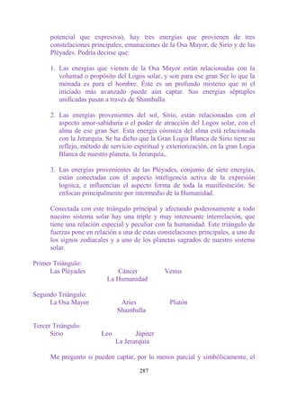 potencial que expresiva), hay tres energías que provienen de tres
      constelaciones principales, emanaciones de la Osa Mayor, de Sirio y de las
      Pléyades. Podría decirse que:

      1. Las energías que vienen de la Osa Mayor están relacionadas con la
         voluntad o propósito del Logos solar, y son para ese gran Ser lo que la
         mónada es para el hombre. Éste es un profundo misterio que ni el
         iniciado más avanzado puede aún captar. Sus energías séptuples
         unificadas pasan a través de Shamballa.

      2. Las energías provenientes del sol, Sirio, están relacionadas con el
         aspecto amor-sabiduría o el poder de atracción del Logos solar, con el
         alma de ese gran Ser. Esta energía cósmica del alma está relacionada
         con la Jerarquía. Se ha dicho que la Gran Logia Blanca de Sirio tiene su
         reflejo, método de servicio espiritual y exteriorización, en la gran Logia
         Blanca de nuestro planeta, la Jerarquía,.

      3. Las energías provenientes de las Pléyades, conjunto de siete energías,
         están conectadas con el aspecto inteligencia activa de la expresión
         logoica, e influencian el aspecto forma de toda la manifestación. Se
         enfocan principalmente por intermedio de la Humanidad.

      Conectada con este triángulo principal y afectando poderosamente a todo
      nuestro sistema solar hay una triple y muy interesante interrelación, que
      tiene una relación especial y peculiar con la humanidad. Este triángulo de
      fuerzas pone en relación a una de estas constelaciones principales, a uno de
      los signos zodiacales y a uno de los planetas sagrados de nuestro sistema
      solar.

Primer Triángulo:
     Las Pléyades             Cáncer            Venus
                           La Humanidad

Segundo Triángulo:
     La Osa Mayor               Aries             Plutón
                               Shamballa

Tercer Triángulo:
      Sirio              Leo          Júpiter
                               La Jerarquía

      Me pregunto si pueden captar, por lo menos parcial y simbólicamente, el

                                       287
 
