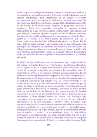 hecho de que estos triángulos no ocupan siempre el mismo lugar, estática y
eternamente, ni son tridimensionales. Deben ser considerados como que se
mueven rápidamente, giran eternamente en el espacio y avanzan
incesantemente, y su extensión es de cuádruple y quíntuple dimensión. No
hay manera de describirlos ni llevarlos visualmente a la atención, pues sólo
el ojo interno de la visión puede imaginar su progresión, posición o
apariencia. Estos tres triángulos principales se expresan todavía
parcialmente, en lo que respecta a nuestro sistema solar y sólo un punto del
gran triángulo -como por ejemplo, un punto de la Osa Mayor- constituye
una línea de fuerza relacionada con Aries; únicamente un punto de Aries -
dentro de sí mismo o su propio campo de interacción con Leo y
Capricornio (véase la tabulación VIII) está relacionado con Plutón. Por lo
tanto, toda la trama cósmica y del sistema solar es una intrincada serie
entretejida de triángulos en constante movimiento, y de cada punto del
triángulo, emanan tres líneas o corrientes de energía (nueve en total); cada
serie responde análogamente y recibe las energías -también de naturaleza
triple- que se hallan dentro de su periferia o esfera de influencia y actividad
vibratoria.

Es inútil que los estudiantes traten de desenredar este conglomerado de
entrelazadas corrientes de energía. Todo lo que es posible para el hombre,
con su equipo actual, es aceptar hipotéticamente estos enunciados, acerca
de ciertos triángulos principales que afectan a la humanidad, tratar de
comprobar sus efectos y esforzarse por obtener alguna comprensión de esta
intrincada red entretejida que él mismo posee y denomina “cuerpo etérico”.
De esta manera puede llegar a comprobar la exactitud de un enunciado, por
la cualidad demostrada del aspecto vida, su condicionamiento y sus
resultados en la vida y acontecimientos microcósmicos. Esto es lo que ha
tratado de hacer la astrología, en conexión con los eventos tangibles en el
plano externo de la existencia; sin embargo, trataremos de llevar nuestro
esfuerzo por la línea de la historia y los acontecimientos de la vida
sicológica y no por la de los acontecimientos físicos. Esta diferencia es
fundamental y debe siempre tenerse en cuenta. Los astrólogos han
comenzado a tener una tenue idea de la energía de los triángulos
entrelazados, en lo que concierne a nuestra Tierra, dividiendo algo
arbitrariamente las doce constelaciones en cuatro triplicidades, descritas en
términos cualificativos, como triplicidad terrestre o triplicidad ígnea,
compuesta cada una de un signo cardinal, uno fijo y otro mutable. De esta
manera dividen el zodíaco en un cuádruple grupo de triplicidades
entrelazadas e interrelacionadas, que están condicionadas por uno de los
elementos básicos y así cualificadas. Constituyen una serie de triángulos
básicos que tienen una relación definida con nuestra vida planetaria. Dado

                                  288
 