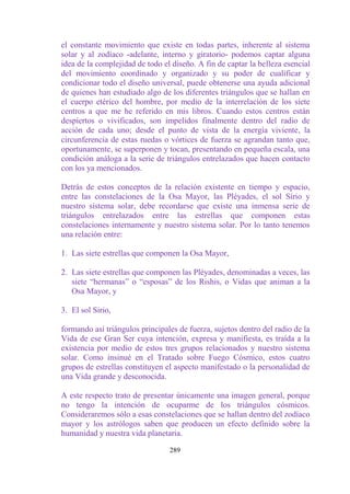 el constante movimiento que existe en todas partes, inherente al sistema
solar y al zodíaco -adelante, interno y giratorio- podemos captar alguna
idea de la complejidad de todo el diseño. A fin de captar la belleza esencial
del movimiento coordinado y organizado y su poder de cualificar y
condicionar todo el diseño universal, puede obtenerse una ayuda adicional
de quienes han estudiado algo de los diferentes triángulos que se hallan en
el cuerpo etérico del hombre, por medio de la interrelación de los siete
centros a que me he referido en mis libros. Cuando estos centros están
despiertos o vivificados, son impelidos finalmente dentro del radio de
acción de cada uno; desde el punto de vista de la energía viviente, la
circunferencia de estas ruedas o vórtices de fuerza se agrandan tanto que,
oportunamente, se superponen y tocan, presentando en pequeña escala, una
condición análoga a la serie de triángulos entrelazados que hacen contacto
con los ya mencionados.

Detrás de estos conceptos de la relación existente en tiempo y espacio,
entre las constelaciones de la Osa Mayor, las Pléyades, el sol Sirio y
nuestro sistema solar, debe recordarse que existe una inmensa serie de
triángulos entrelazados entre las estrellas que componen estas
constelaciones internamente y nuestro sistema solar. Por lo tanto tenemos
una relación entre:

1. Las siete estrellas que componen la Osa Mayor,

2. Las siete estrellas que componen las Pléyades, denominadas a veces, las
   siete “hermanas” o “esposas” de los Rishis, o Vidas que animan a la
   Osa Mayor, y

3. El sol Sirio,

formando así triángulos principales de fuerza, sujetos dentro del radio de la
Vida de ese Gran Ser cuya intención, expresa y manifiesta, es traída a la
existencia por medio de estos tres grupos relacionados y nuestro sistema
solar. Como insinué en el Tratado sobre Fuego Cósmico, estos cuatro
grupos de estrellas constituyen el aspecto manifestado o la personalidad de
una Vida grande y desconocida.

A este respecto trato de presentar únicamente una imagen general, porque
no tengo la intención de ocuparme de los triángulos cósmicos.
Consideraremos sólo a esas constelaciones que se hallan dentro del zodíaco
mayor y los astrólogos saben que producen un efecto definido sobre la
humanidad y nuestra vida planetaria.

                                 289
 
