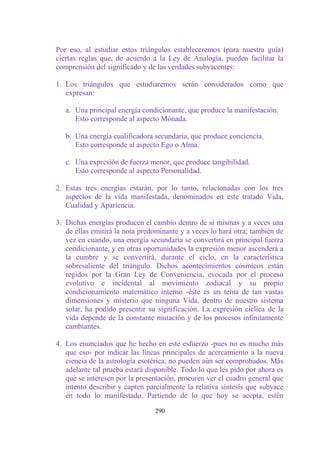 Por eso, al estudiar estos triángulos estableceremos (para nuestra guía)
ciertas reglas que, de acuerdo a la Ley de Analogía, pueden facilitar la
comprensión del significado y de las verdades subyacentes:

1. Los triángulos que estudiaremos serán considerados como que
   expresan:

   a. Una principal energía condicionante, que produce la manifestación.
      Esto corresponde al aspecto Mónada.

   b. Una energía cualificadora secundaria, que produce conciencia.
      Esto corresponde al aspecto Ego o Alma.

   c. Una expresión de fuerza menor, que produce tangibilidad.
      Esto corresponde al aspecto Personalidad.

2. Estas tres energías estarán, por lo tanto, relacionadas con los tres
   aspectos de la vida manifestada, denominados en este tratado Vida,
   Cualidad y Apariencia.

3. Dichas energías producen el cambio dentro de sí mismas y a veces una
   de ellas emitirá la nota predominante y a veces lo hará otra; también de
   vez en cuando, una energía secundaria se convertirá en principal fuerza
   condicionante, y en otras oportunidades la expresión menor ascenderá a
   la cumbre y se convertirá, durante el ciclo, en la característica
   sobresaliente del triángulo. Dichos acontecimientos cósmicos están
   regidos por la Gran Ley de Conveniencia, evocada por el proceso
   evolutivo e incidental al movimiento zodiacal y su propio
   condicionamiento matemático interno -éste es un tema de tan vastas
   dimensiones y misterio que ninguna Vida, dentro de nuestro sistema
   solar, ha podido presentir su significación. La expresión cíclica de la
   vida depende de la constante mutación y de los procesos infinitamente
   cambiantes.

4. Los enunciados que he hecho en este esfuerzo -pues no es mucho más
   que eso- por indicar las líneas principales de acercamiento a la nueva
   ciencia de la astrología esotérica, no pueden aún ser comprobados. Más
   adelante tal prueba estará disponible. Todo lo que les pido por ahora es
   que se interesen por la presentación, procuren ver el cuadro general que
   intento describir y capten parcialmente la relativa síntesis que subyace
   en todo lo manifestado. Partiendo de lo que hoy se acepta, estén

                                290
 