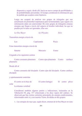 dispuestos a seguir, desde allí, hacia un nuevo campo de posibilidades y
           de probabilidades presentidas. El tiempo corroborará la información que
           he pedido que acepten como hipótesis.

        Luego me ocuparé de analizar tres grupos de triángulos que son
        actualmente de primordial importancia para la humanidad y que siguen a la
        información dada con anterioridad. De estos grupos de triángulos emanan
        energías que llegan a través del espacio al hombre individual, las que no
        pueden por lo tanto ser ignoradas, ellas son:

        La Osa Mayor                   las Pléyades                  Sirio

Transmiten energía a través de

        Leo                       Capricornio               Piscis

Estas transmiten energía a través de

        Saturno                        Mercurio             Urano

Llegando a los siguientes centros

      Centro coronario planetario      Centro ajna planetario        Centro   cardíaco
planetario

Desde allí al

      Centro coronario del discípulo Centro ajna del discípulo Centro cardíaco
discípulo

y oportunamente controlan

        El centro en la base de        El centro laríngeo            El centro plexo
solar
        la columna vertebral

        Consideraré también algunos puntos e indicaciones, insinuados en la
        Tabulación IX, pág. 317 relacionada a los doce signos del zodíaco. Se
        observará que hay ciertas corrientes principales de energía condicionantes,
        relacionadas entre sí y con nuestra Tierra, divididas en dos grupos:

        1. Las energías de rayo que, según dicen, emanan de la Osa Mayor en siete

                                         291
 