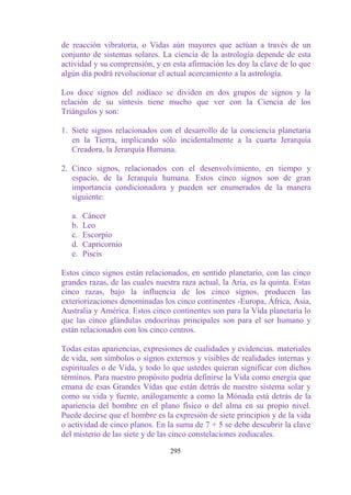 de reacción vibratoria, o Vidas aún mayores que actúan a través de un
conjunto de sistemas solares. La ciencia de la astrología depende de esta
actividad y su comprensión, y en esta afirmación les doy la clave de lo que
algún día podrá revolucionar el actual acercamiento a la astrología.

Los doce signos del zodíaco se dividen en dos grupos de signos y la
relación de su síntesis tiene mucho que ver con la Ciencia de los
Triángulos y son:

1. Siete signos relacionados con el desarrollo de la conciencia planetaria
   en la Tierra, implicando sólo incidentalmente a la cuarta Jerarquía
   Creadora, la Jerarquía Humana.

2. Cinco signos, relacionados con el desenvolvimiento, en tiempo y
   espacio, de la Jerarquía humana. Estos cinco signos son de gran
   importancia condicionadora y pueden ser enumerados de la manera
   siguiente:

   a.   Cáncer
   b.   Leo
   c.   Escorpio
   d.   Capricornio
   e.   Piscis

Estos cinco signos están relacionados, en sentido planetario, con las cinco
grandes razas, de las cuales nuestra raza actual, la Aria, es la quinta. Estas
cinco razas, bajo la influencia de los cinco signos, producen las
exteriorizaciones denominadas los cinco continentes -Europa, África, Asia,
Australia y América. Estos cinco continentes son para la Vida planetaria lo
que las cinco glándulas endocrinas principales son para el ser humano y
están relacionados con los cinco centros.

Todas estas apariencias, expresiones de cualidades y evidencias. materiales
de vida, son símbolos o signos externos y visibles de realidades internas y
espirituales o de Vida, y todo lo que ustedes quieran significar con dichos
términos. Para nuestro propósito podría definirse la Vida como energía que
emana de esas Grandes Vidas que están detrás de nuestro sistema solar y
como su vida y fuente, análogamente a como la Mónada está detrás de la
apariencia del hombre en el plano físico o del alma en su propio nivel.
Puede decirse que el hombre es la expresión de siete principios y de la vida
o actividad de cinco planos. En la suma de 7 + 5 se debe descubrir la clave
del misterio de las siete y de las cinco constelaciones zodiacales.

                                  295
 