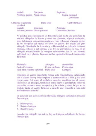 Iniciado         Discípulo                    Aspirante
     Propósito egoico Amor egoico                        Mente espiritual
                                                               (abstracta)

6. Base de la columna          Plexo solar                      Centro laríngeo
      vertebral
      Iniciado          Discípulo                  Aspirante
      Voluntad personal Deseo personal             Creatividad personal

      Al estudiar esta clasificación se demostrará que existe una estructura de
      muchos triángulos de fuerza, y unos son cósmicos, algunos zodiacales,
      otros del sistema y aún otros planetarios, y sus reflejos en el cuerpo etérico
      de los discípulos del mundo de todos los grados. Por medio del gran
      triángulo, Shamballa, la Jerarquía y la Humanidad, es enfocada la fuerza
      cósmica, zodiacal y del sistema, y las tres se convierten a su vez, en un
      triángulo macrocósmico de energías relacionadas con el ser humano
      individual en el planeta. Tenemos así las siguientes líneas de transmisión
      de fuerza:


     Shamballa                     Jerarquía        Humanidad
     Centro Coronario              Centro cardíaco. Centro ajna.
     Base de la columna vertebral. Plexo solar      Laríngeo.

      Omitimos un centro importante porque está principalmente relacionado
      con el cuerpo físico y lo que expresa la perpetuación de la vida, y éste es el
      centro sacro. Así como el verdadero esotérico considera que el cuerpo
      físico no es un principio, también el centro sacro es considerado como “la
      evocación necesaria entre lo superior y lo inferior y entre lo que se ha
      emitido desde el centro laríngeo y aquello que responde a una nota
      profundamente emitida”.

      En conexión con esto existe un interesante triángulo subsidiario de fuerza
      formado por:

      1. El loto egoico.
      2. El centro laríngeo.
      3. El centro sacro.

      Cuando este triángulo está activo, hay un triángulo subsidiario de fuerza,
      formado por:


                                        297
 