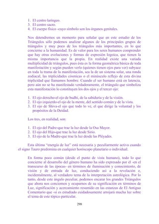 1. El centro laríngeo.
      3. El centro sacro.
      4. El cuerpo físico -cuyo símbolo son los órganos genitales.

      Nos detendremos un momento para señalar que en este estudio de los
      Triángulos sólo podemos analizar algunos de los principales grupos de
      triángulos y muy poco de los triángulos más importantes, en lo que
      concierne a la humanidad. Es de valor para los seres humanos comprender
      que hay otras evoluciones y formas de expresión logoica, que tienen la
      misma importancia que la propia. En realidad existe una variada
      multiplicidad de triángulos, pues ésta es la forma geométrica básica de toda
      manifestación y según pueden verlo (quienes tienen ojos para ver) subyace
      en toda la trama de la manifestación, sea la de un sistema solar, una ronda
      zodiacal, las triplicidades cósmicas o el minúsculo reflejo de esta divina
      triplicidad que llamamos hombre. Cuando el ser humano está en latencia,
      pero aún no se ha manifestado verdaderamente, el triángulo que simboliza
      esta manifestación lo constituyen los dos ojos y el tercer ojo:

      1. El ojo derecho-el ojo de budhi, de la sabiduría y de la visión.
      2. El ojo izquierdo-el ojo de la mente, del sentido común y de la vista.
      3. El ojo de Shiva-el ojo que todo lo ve, el que dirige la voluntad y los
         propósitos de la Deidad.

      Los tres, en realidad, son:

      1. El ojo del Padre-que trae la luz desde la Osa Mayor.
      2. El ojo del Hijo-que trae la luz desde Sirio.
      3. El ojo de la Madre-que trae la luz desde las Pléyades.

       Esta última “energía de luz” está necesaria y peculiarmente activa cuando
el signo Tauro predomina en cualquier horóscopo planetario o individual.

      En forma poco común (desde el punto de vista humano), todo lo que
      concierne al desarrollo del género humano ha sido expresado por él -en el
      transcurso de las épocas- en términos de iluminación y conocimiento, de
      visión y de entrada de luz, conduciendo así a la revelación e,
      incidentalmente, al verdadero tema de la interpretación astrológica. Por lo
      tanto, desde este ángulo peculiar, podemos encarar los grandes Triángulos
      que ahora nos conciernen y ocuparnos de su significación en términos de
      Luz, significación y acercamiento resumido en las estanzas de El Antiguo
      Comentario que -si es estudiado cuidadosamente arrojará mucha luz sobre
      el tema de este tópico particular.

                                       298
 