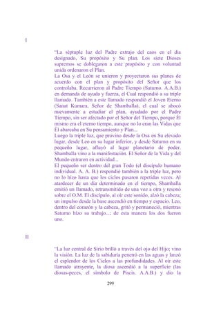 I

     “La séptuple luz del Padre extrajo del caos en el día
     designado, Su propósito y Su plan. Los siete Dioses
     supremos se doblegaron a este propósito y con voluntad
     unida ordenaron el Plan.
     La Osa y el León se unieron y proyectaron sus planes de
     acuerdo con el plan y propósito del Señor que los
     controlaba. Recurrieron al Padre Tiempo (Saturno. A.A.B.)
     en demanda de ayuda y fuerza, el Cual respondió a su triple
     llamado. También a este llamado respondió el Joven Eterno
     (Sanat Kumara, Señor de Shamballa), el cual se abocó
     nuevamente a estudiar el plan, ayudado por el Padre
     Tiempo, sin ser afectado por el Señor del Tiempo, porque Él
     mismo era el eterno tiempo, aunque no lo eran las Vidas que
     Él abarcaba en Su pensamiento y Plan...
     Luego la triple luz, que provino desde la Osa en Su elevado
     lugar, desde Leo en su lugar inferior, y desde Saturno en su
     pequeño lugar, afluyó al lugar planetario de poder.
     Shamballa vino a la manifestación. El Señor de la Vida y del
     Mundo entraron en actividad...
     El pequeño ser dentro del gran Todo (el discípulo humano
     individual. A. A. B.) respondió también a la triple luz, pero
     no lo hizo hasta que los ciclos pasaron repetidas veces. Al
     atardecer de un día determinado en el tiempo, Shamballa
     emitió un llamado, retransmitido de una voz a otra y resonó
     sobre el O.M. El discípulo, al oír este sonido, alzó la cabeza;
     un impulso desde la base ascendió en tiempo y espacio. Leo,
     dentro del corazón y la cabeza, gritó y permaneció, mientras
     Saturno hizo su trabajo...; de esta manera los dos fueron
     uno.


II

     “La luz central de Sirio brilló a través del ojo del Hijo; vino
     la visión. La luz de la sabiduría penetró en las aguas y lanzó
     el esplendor de los Cielos a las profundidades. Al oír este
     llamado atrayente, la diosa ascendió a la superficie (las
     diosas-peces, el símbolo de Piscis. A.A.B.) y dio la

                               299
 