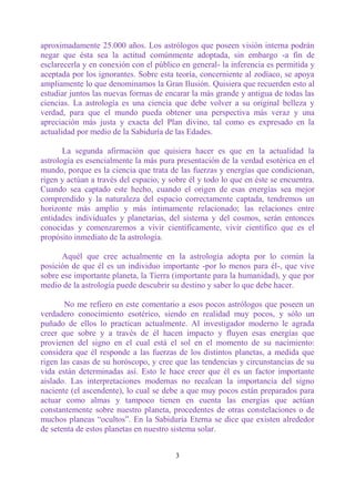 aproximadamente 25.000 años. Los astrólogos que poseen visión interna podrán
negar que ésta sea la actitud comúnmente adoptada, sin embargo -a fin de
esclarecerla y en conexión con el público en general- la inferencia es permitida y
aceptada por los ignorantes. Sobre esta teoría, concerniente al zodíaco, se apoya
ampliamente lo que denominamos la Gran Ilusión. Quisiera que recuerden esto al
estudiar juntos las nuevas formas de encarar la más grande y antigua de todas las
ciencias. La astrología es una ciencia que debe volver a su original belleza y
verdad, para que el mundo pueda obtener una perspectiva más veraz y una
apreciación más justa y exacta del Plan divino, tal como es expresado en la
actualidad por medio de la Sabiduría de las Edades.

       La segunda afirmación que quisiera hacer es que en la actualidad la
astrología es esencialmente la más pura presentación de la verdad esotérica en el
mundo, porque es la ciencia que trata de las fuerzas y energías que condicionan,
rigen y actúan a través del espacio, y sobre él y todo lo que en éste se encuentra.
Cuando sea captado este hecho, cuando el origen de esas energías sea mejor
comprendido y la naturaleza del espacio correctamente captada, tendremos un
horizonte más amplio y más íntimamente relacionado; las relaciones entre
entidades individuales y planetarias, del sistema y del cosmos, serán entonces
conocidas y comenzaremos a vivir científicamente, vivir científico que es el
propósito inmediato de la astrología.

      Aquél que cree actualmente en la astrología adopta por lo común la
posición de que él es un individuo importante -por lo menos para él-, que vive
sobre ese importante planeta, la Tierra (importante para la humanidad), y que por
medio de la astrología puede descubrir su destino y saber lo que debe hacer.

       No me refiero en este comentario a esos pocos astrólogos que poseen un
verdadero conocimiento esotérico, siendo en realidad muy pocos, y sólo un
puñado de ellos lo practican actualmente. Al investigador moderno le agrada
creer que sobre y a través de él hacen impacto y fluyen esas energías que
provienen del signo en el cual está el sol en el momento de su nacimiento:
considera que él responde a las fuerzas de los distintos planetas, a medida que
rigen las casas de su horóscopo, y cree que las tendencias y circunstancias de su
vida están determinadas así. Esto le hace creer que él es un factor importante
aislado. Las interpretaciones modernas no recalcan la importancia del signo
naciente (el ascendente), lo cual se debe a que muy pocos están preparados para
actuar como almas y tampoco tienen en cuenta las energías que actúan
constantemente sobre nuestro planeta, procedentes de otras constelaciones o de
muchos planeas “ocultos”. En la Sabiduría Eterna se dice que existen alrededor
de setenta de estos planetas en nuestro sistema solar.


                                        3
 