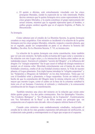 c. El quinto o décimo, está estrechamente vinculado con las cinco
         jerarquías liberadas, siendo la expresión de su vida sintetizada. Podría
         decirse entonces que la quinta Jerarquía sirve como representante de los
         cinco grupos liberados, y la cuarta constituye el grupo representante del
         actual sistema, mientras que la segunda representa (para el hombre, o
         ambos grupos unidos) aquello que es el aspecto Espíritu, el Padre, lo
         Desconocido.

5a Jerarquía.

      Como sabemos por el estudio de La Doctrina Secreta, la quinta Jerarquía
creadora es muy enigmática. Este misterio es incidental a la relación de la quinta
Jerarquía con los cinco grupos liberados, relación, respecto a nuestro planeta, que
no es sagrado, puede ser comprendida en parte si se observa la historia del
Buddha y Su obra. En La Doctrina Secreta, T. VI, se insinúa esto.

       La relación de la quinta Jerarquía con cierta constelación, tiene también
que ver con este misterio. Se halla oculto en karma del Logos solar y concierne a
Su relación con otro Logos solar y a la interacción de fuerza entre ambos en un
mahakalpa mayor. Encierra el verdadero “secreto del Dragón”, y la influencia del
dragón o la “energía serpentina” fue lo que causó el influjo de energía manásica o
mental, en el sistema solar. Mezclado estrechamente con el karma de estas dos
Entidades cósmicas, estaba el de esa Entidad cósmica menor, la Vida de nuestro
planeta, el Logos planetario. Este triple karma introdujo la “religión serpentina” y
las “Serpientes o Dragones de Sabiduría” en los días lemurianos. Tenía que ver
con el kundalini solar y planetario, o fuego serpentino. Existe un indicio en el
hecho de que la constelación del Dragón tiene la misma relación con el UNO,
mayor que nuestro Logos, como el centro en la base de la columna vertebral la
tiene con el ser humano. Concierne al estímulo y vitalización y la consecuente
coordinación de los fuegos en manifestación.

      También tenemos una clave del misterio en la relación que existe entre
dicho quinto grupo y los dos polos contrayentes. Son los Quíntuples Vínculos,
“los Unidores Benignos” y “los Productores de la Expiación”. Esotéricamente
son “los Salvadores de la Raza” y de Ellos emana ese principio que -en
conjunción con el aspecto más elevado- eleva el aspecto inferior hasta el Cielo.

      Cuando estos misterios sean cuidadosamente estudiados, incluyendo el
estudio de la vida de los más grandes exponentes del principio de unificación, se
evidenciará cuán grande y omnimportante es el lugar que ocupa en el esquema.



                                        30
 