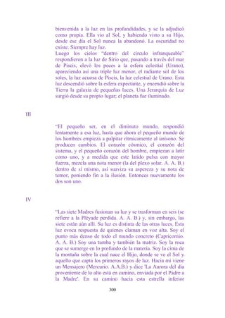 bienvenida a la luz en las profundidades, y se la adjudicó
      como propia. Ella vio al Sol, y habiendo visto a su Hijo,
      desde ese día el Sol nunca la abandonó. La oscuridad no
      existe. Siempre hay luz.
      Luego los cielos “dentro del círculo infranqueable”
      respondieron a la luz de Sirio que, pasando a través del mar
      de Piscis, elevó los peces a la esfera celestial (Urano),
      apareciendo así una triple luz menor, el radiante sol de los
      soles, la luz acuosa de Piscis, la luz celestial de Urano. Esta
      luz descendió sobre la esfera expectante, y encendió sobre la
      Tierra la galaxia de pequeñas luces. Una Jerarquía de Luz
      surgió desde su propio lugar; el planeta fue iluminado.


III

      “El pequeño ser, en el diminuto mundo, respondió
      lentamente a esa luz, hasta que ahora el pequeño mundo de
      los hombres empieza a palpitar rítmicamente al unísono. Se
      producen cambios. El corazón cósmico, el corazón del
      sistema, y el pequeño corazón del hombre, empiezan a latir
      como uno, y a medida que este latido pulsa con mayor
      fuerza, mezcla una nota menor (la del plexo solar. A. A. B.)
      dentro de sí mismo, así suaviza su aspereza y su nota de
      temor, poniendo fin a la ilusión. Entonces nuevamente los
      dos son uno.


IV

      “Las siete Madres fusionan su luz y se trasforman en seis (se
      refiere a la Pléyade perdida. A. A. B.) y, sin embargo, las
      siete están aún allí. Su luz es distinta de las otras luces. Esta
      luz evoca respuesta de quienes claman en voz alta. Soy el
      punto más denso de todo el mundo concreto (Capricornio.
      A. A. B.) Soy una tumba y también la matriz. Soy la roca
      que se sumerge en lo profundo de la materia. Soy la cima de
      la montaña sobre la cual nace el Hijo, donde se ve el Sol y
      aquello que capta los primeros rayos de luz. Hacia mi viene
      un Mensajero (Mercurio. A.A.B.) y dice 'La Aurora del día
      proveniente de lo alto está en camino, enviada por el Padre a
      la Madre'. En su camino hacia esta estrella inferior

                                 300
 