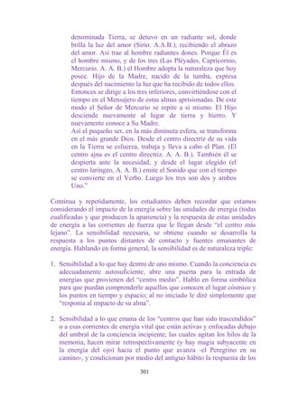 denominada Tierra, se detuvo en un radiante sol, donde
       brilla la luz del amor (Sirio. A.A.B.), recibiendo el abrazo
       del amor. Así trae al hombre radiantes dones. Porque Él es
       el hombre mismo, y de los tres (Las Pléyades, Capricornio,
       Mercurio. A. A. B.) el Hombre adopta la naturaleza que hoy
       posee. Hijo de la Madre, nacido de la tumba, expresa
       después del nacimiento la luz que ha recibido de todos ellos.
       Entonces se dirige a los tres inferiores, convirtiéndose con el
       tiempo en el Mensajero de estas almas aprisionadas. De este
       modo el Señor de Mercurio se repite a sí mismo. El Hijo
       desciende nuevamente al lugar de tierra y hierro. Y
       nuevamente conoce a Su Madre.
       Así el pequeño ser, en la más diminuta esfera, se transforma
       en el más grande Dios. Desde el centro directriz de su vida
       en la Tierra se esfuerza, trabaja y lleva a cabo el Plan. (El
       centro ajna es el centro directriz. A. A. B.). También él se
       despierta ante la necesidad, y desde el lugar elegido (el
       centro laríngeo, A. A. B.) emite el Sonido que con el tiempo
       se convierte en el Verbo. Luego los tres son dos y ambos
       Uno.”

Continua y repetidamente, los estudiantes deben recordar que estamos
considerando el impacto de la energía sobre las unidades de energía (todas
cualificadas y que producen la apariencia) y la respuesta de estas unidades
de energía a las corrientes de fuerza que le llegan desde “el centro más
lejano”. La sensibilidad necesaria, se obtiene cuando se desarrolla la
respuesta a los puntos distantes de contacto y fuentes emanantes de
energía. Hablando en forma general, la sensibilidad es de naturaleza triple:

1. Sensibilidad a lo que hay dentro de uno mismo. Cuando la conciencia es
   adecuadamente autosuficiente, abre una puerta para la entrada de
   energías que provienen del “centro medio”. Hablo en forma simbólica
   para que puedan comprenderle aquellos que conocen el lugar cósmico y
   los puntos en tiempo y espacio; al no iniciado le diré simplemente que
   “responia al impacto de su alma”.

2. Sensibilidad a lo que emana de los “centros que han sido trascendidos”
   o a esas corrientes de energía vital que están activas y enfocadas debajo
   del umbral de la conciencia incipiente, las cuales agitan los hilos de la
   memoria, hacen mirar retrospectivamente (y hay magia subyacente en
   la energía del ojo) hacia el punto que avanza -el Peregrino en su
   camino-, y condicionan por medio del antiguo hábito la respuesta de los

                                 301
 