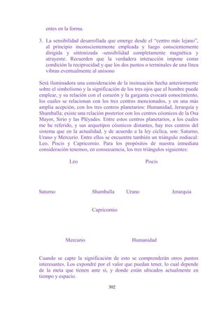 entes en la forma.

3. La sensibilidad desarrollada que emerge desde el “centro más lejano”,
   al principio inconscientemente empleada y luego conscientemente
   dirigida y sintonizada -sensibilidad completamente magnética y
   atrayente. Recuerden que la verdadera interacción impone como
   condición la reciprocidad y que los dos puntos o terminales de una línea
   vibran eventualmente al unísono

Será iluminadora una consideración de la insinuación hecha anteriormente
sobre el simbolismo y la significación de los tres ojos que el hombre puede
emplear, y su relación con el corazón y la garganta evocará conocimiento,
los cuales se relacionan con los tres centros mencionados, y en una más
amplia acepción, con los tres centros planetarios: Humanidad, Jerarquía y
Shamballa; existe una relación posterior con los centros cósmicos de la Osa
Mayor, Sirio y las Pléyades. Entre estos centros planetarios, a los cuales
me he referido, y sus arquetipos cósmicos distantes, hay tres centros del
sistema que en la actualidad, y de acuerdo a la ley cíclica, son: Saturno,
Urano y Mercurio. Entre ellos se encuentra también un triángulo zodiacal:
Leo, Piscis y Capricornio. Para los propósitos de nuestra inmediata
consideración tenemos, en consecuencia, los tres triángulos siguientes:

              Leo                                 Piscis




Saturno                 Shamballa       Urano                 Jerarquía


                        Capricornio




            Mercurio                       Humanidad


Cuando se capte la significación de esto se comprenderán otros puntos
interesantes. Los expondré por el valor que puedan tener, lo cual depende
de la meta que tienen ante sí, y donde están ubicados actualmente en
tiempo y espacio.

                                302
 