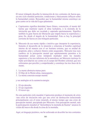 El tercer triángulo describe la interacción de tres corrientes de fuerza que,
en este ciclo mundial particular, condicionan y básicamente influyen sobre
la humanidad común. Recuerden que la humanidad misma constituye un
gran centro en la vida del Logos planetario:

a. Capricornio significa densidad, bases firmes, concreción, el monte del
   karma que mantiene sujeta al alma luchadora, o la montaña de la
   iniciación que debe ser escalada y superada oportunamente. Significa
   también la gran fuerza de liberación que impele hacia la experiencia y
   pone fin, desde el ángulo de la humanidad. Ésta es hoy la principal
   corriente de fuerza en este triángulo particular.

b. Mercurio da esa mente rápida e intuitiva que interpreta la experiencia,
   fomenta el desarrollo de la intuición y relaciona al hombre espiritual
   interno de tal manera con el ser humano externo, que su unidad de
   propósito, plan y esfuerzo futuros están asegurados. Mercurio trae esos
   cambios en la percepción mental que oportunamente permiten a la
   humanidad actuar como intérprete mediador entre los mundos
   superiores y los tres inferiores de la naturaleza; así Mercurio instituye la
   triple actividad de ese centro en el cuerpo del Hombre celestial, que nos
   esforzamos por percibir y comprehender y constituye las tres fases de la
   mente.

1. La mente abstracta-manas puro.
2. El Hijo de la Mente-alma, manasaputra.
3. La mente concreta-cuerpo mental.

y sus analogías en la sustancia-energía:

1. El ojo derecho.
2. El ojo izquierdo.
3. El tercer ojo.

En este particular ciclo mundial, Capricornio produce el momento de crisis
-una crisis de iniciación más que una crisis de destrucción (relacionada
principalmente con el reino mineral), al mismo tiempo que una crisis de
percepción mental, precipitada por Mercurio. Esta percepción mental, más
la participación mundial al “derrumbarse la montaña de Karma” anuncia la
visión del nuevo día desde la cima de la montaña.

Aquí, en lenguaje pictórico, me he esforzado en describir las tres corrientes

                                  303
 