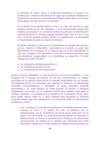 la Jerarquía de almas. Piscis y Capricornio producen al unísono esos
      cambios que “extraen al discípulo de las aguas que lo ahogan rápidamente,
      llevándolo a la cima de la montaña desde donde puede observar el receso
      de las aguas. Así sabe que él es un iniciado”.

      En la actual crisis mundial deberá verse y se verá, una estrecha y muy
      poderosa fusión de los dos triángulos, y esta sincronización parcial (por
      estrecha que pueda ser, no constituirá todavía un proceso de identificación
      general) producirá la séxtuple energía necesaria para traer la nueva sexta
      raza y el nuevo período mundial, donde el compañerismo y la hermandad
      se manifestarán en todas las relaciones humanas.

      El primer triángulo se forma por la interrelación de energías provenientes
      de Leo, Saturno y Shamballa. Lógicamente su potencia se siente más
      directamente en el triángulo de la Jerarquía que en el de la humanidad. A
      estas tres energías se las denomina a veces (en un esfuerzo para que sean
      más fácilmente comprendidas y se simplifique su captación) “la triple
      energía de la VOLUNTAD”:

      a. La voluntad de autodeterminación-Leo
      b. La voluntad de sacrificio-Piscis.
      c. La voluntad de elección-Capricornio,

porque la fuerza shambállica se halla detrás de los otros dos triángulos, y es la
receptora de la energía proveniente de las tres constelaciones ya citadas,
mezcladas en la conjunta expresión de la voluntad, demostrando así ser custodio
del propósito divino. Los triángulos que expresan la Jerarquía y la Humanidad
responden acrecentadamente a Shamballa -el centro jerárquico responde
mayormente y el centro humano en forma gradual. El primero o triángulo
fundamental, está oculto, en el verdadero sentido de la palabra, hasta para el
ocultista entrenado y la mayoría de los miembros de la Jerarquía. Por lo tanto,
poco puede decirse sobre él, y poco contiene para permitirle al discípulo
avanzado obtener una real comprensión. La información debe ser forzosamente
académica y teórica.

      1. Leo, constituye la voluntad de manifestar de la Entidad autoconsciente;
         contiene la clave y el indicio de todo el problema del ser
         autoconsciente, sea la voluntad de ser de un Logos planetario, de un
         grupo o de un hombre. La autoconciencia del hombre es inherente al
         planeta mismo, el cual es la expresión de la vida de un Ser plenamente
         autoconsciente. El empleo de la voluntad, por intermedio del centro
         Shamballa, implica que el Logos planetario emplea conscientemente esa

                                      305
 