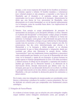 energía, y esto evoca respuesta del mundo de los hombres en términos
         de voluntad, superior e inferior. El hombre mundano y voluntarioso
         (con voluntad propia) es más propenso a responder a esta fuerza de
         Shamballa que el discípulo y el aspirante, porque están más
         sintonizados con la suave vibración de la Jerarquía. Anteriormente he
         dicho que esta fuerza de Leo, proveniente de Shamballa, entra
         directamente en el centro humanidad, en vez de hacerlo indirectamente
         vía la Jerarquía, como ha sucedido hasta ahora. Las implicaciones de
         esto son muy evidentes.

      2. Saturno. Esta energía se ocupa principalmente de presentar la
         oportunidad a la Jerarquía y a los discípulos afiliados. La frase “Saturno
         es el planeta del discipulado” es básicamente verdad, porque el hombre
         común, excepto grupalmente, no está bajo su influencia en forma tan
         poderosa. La Jerarquía -como grupo- está enfrentando una gran crisis de
         acercamiento a Shamballa, análoga a la que enfrenta hoy la Humanidad,
         cuando trata de acercarse a la Jerarquía y hacer contacto con ella. En
         consecuencia, hay dos crisis interrelacionadas que afectan a la
         Humanidad y a la Jerarquía y deben producir -si se efectúan
         correctamente- lo que se llama alineamiento o integración, dando por
         resultado que afluya más libremente la energía divina. Ambos
         “acercamientos” (que son simplemente tirones magnéticos y atrayentes)
         están condicionados por Saturno; en el caso de la Humanidad este tirón
         viene vía la Jerarquía y -aparte de esa Jerarquía- el género humano no
         puede superar ni manejar apropiadamente la crisis. Esto debe recordarse
         y deberá acelerar el trabajo de los discípulos y aspirantes del mundo a
         medida que luchan por la liberación humana y la obtención de la
         intervención divina, deseada intervención que deberá venir vía, la
         Jerarquía, para que no sea demasiado destructiva en su efecto. La última
         y principal intervención en los días atlantes se produjo por conducto de
         Shamballa y dio por resultado la destrucción parcial de continentes y
         países enteros.

      Por lo tanto, estos tres triángulos de energía pueden ser considerados como
      básicos y determinan y producen los asuntos y sucesos planetarios. Por eso
      he dedicado mi esfuerzo para que comprendan esta fundamental ciencia
      astrológica.

2. Triángulos de Fuerza-Planeta

      Es evidente al mismo tiempo, que en relación con estos triángulos simples
      surgen también ciertos triángulos entrelazados como, por ejemplo, el

                                       306
 