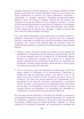 triángulo zodiacal Leo-Piscis-Capricornio y el triángulo planetario similar
Saturno-Urano-Mercurio. Ambos triángulos vierten sus seis corrientes de
fuerza actualmente en nuestros tres centros planetarios, vitalizando y
estimulando al triángulo planetario Shamballa-Jerarquía-Humanidad.
Detrás de estos tres reside un triángulo cósmico del que emanan tres
corrientes de energía que afluyen a los tres triángulos menores, y a través
de ellos afectan poderosamente a cada reino de la naturaleza. Este triángulo
cósmico es el formado por la Osa Mayor-Sirio-Pléyades. Este párrafo
resume simplemente las páginas que anteceden e indica la relación que
existe entre los cuatro triángulos de energía.

Uno o dos puntos subsidiarios son de interés para el astrólogo esotérico y
podríamos enumerarlos brevemente en relación con estos triángulos
efectivos, empleando esa palabra para significar resultados condicionantes
y potentes. En el actual ciclo mundial todos los resultados tienen un
significado poco común y se acentúan extraordinariamente en la conciencia
humana.

1. Saturno, a través del cual la energía fluye desde Leo, por conducto de
   Shamballa, a la humanidad, rige dos decanatos de Capricornio. De allí
   su extrema potencia actual en el triángulo de la Humanidad. Saturno
   destruye las condiciones existentes por la fuerza de su impacto de
   energía, permitiendo que la influencia de Mercurio sea expresada más
   plenamente. Entonces, podrá percibirse intuitivamente la visión cuando
   las obstrucciones hayan sido removidas.

2. Leo, es uno de los signos de nacimiento del zodiaco que, como bien
   saben, significa el nacimiento de la autoconciencia. Capricornio es
   también un signo de nacimiento, porque es un aspecto o uno de los
   brazos de la Cruz Cardinal -la Cruz de aquello que inicia o trae a la
   existencia. Esto tiene una relación peculiar con la Humanidad. Es el
   nacimiento de dos tipos de conciencia -autoconciencia y conciencia
   crística- llevadas a conocimiento de la humanidad, porque esta fuerza
   de Leo afluye a la humanidad a través de Saturno y conduce a una más
   estrecha relación con Shamballa y la humanidad, por intermedio de
   Capricornio, el cual está activo por intermedio de Mercurio.

En este punto quisiera detenerme e intercalar unas palabras en respuesta a
una pregunta perfectamente normal, que puede presentarse en la mente de
los estudiantes y aspirantes reflexivos. ¿ De qué sirve toda esta afirmación
tan abstrusa y abstracta para un mundo agonizante y afligido? La valiosa
utilidad de la información impartida, que condicionará la astrología del

                                 307
 