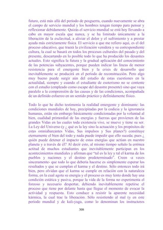 futuro, está más allá del período de posguerra, cuando nuevamente se abra
el campo de servicio mundial y los hombres tengan tiempo para pensar y
reflexionar debidamente. Quizás el servicio mundial se está hoy llevando a
cabo en mayor escala que nunca, y se ha limitado únicamente a la
liberación de la esclavitud, a aliviar el dolor y el sufrimiento y a prestar
ayuda más estrictamente física. El servicio a que me refiero aquí, es el del
proceso educativo, que traerá la civilización venidera y su correspondiente
cultura, la cual se basará en todos los procesos culturales del pasado y del
presente, descartando en lo posible todo lo que ha producido los desastres
actuales. Esto significa la futura y la gradual aplicación del conocimiento
de las potencias subyacentes, porque pueden indicar las líneas de menor
resistencia para el emergente bien y la crisis de desarrollo que
inevitablemente se producirá en el período de reconstrucción. Pero algo
muy bueno puede surgir aún del estudio de estas cuestiones en la
actualidad, siempre y cuando el estudiante de esoterismo no se contente
con el estudio (empleado como escape del desastre presente) sino que vaya
paralelo a la comprensión de las causas y de las condiciones, acompañada
de un definido esfuerzo en un sentido práctico y definidamente físico.

Todo lo que he dicho testimonia la realidad emergente y dominante: las
condiciones mundiales de hoy, precipitadas por la codicia y la ignorancia
humanas, están sin embargo básicamente condicionadas por la voluntad al
bien, cualidad primordial de las energías y fuerzas que provienen de las
grandes Vidas en las cuales toda existencia vive, se mueve y tiene su ser.
La Ley del Universo (y ¿ qué es la ley sino la actuación y los propósitos de
estas omniabarcantes Vidas, Sus impulsos y Sus planes?) constituye
eternamente el bien del todo y nada puede impedir que ello suceda; pues ¿
quién puede detener el impacto de estas energías que actúan en nuestro
planeta y a través de él? Al decir esto, al mismo tiempo señalo la errónea
actitud de muchos estudiantes que inevitablemente participan en los
acontecimientos mundiales y afirman que “tal es la ley y tal el karma de los
pueblos y naciones y el destino predeterminado”. Creen -a veces
sinceramente- que todo lo que debería hacerse es simplemente esperar los
resultados y que se cumplan el karma y el destino. Sólo entonces todo irá
bien, pero olvidan que el karma se cumple en relación con la naturaleza
forma, en la cual agota su energía y el proceso es muy lento donde hay una
condición estática y pasiva, porque la vida de la forma no experimenta el
forzoso y necesario despertar, debiendo inevitablemente repetirse el
proceso que tiene por delante hasta que llegue el momento de evocar la
actividad y respuesta. Esto conduce a resistir la aparente necesidad
kármica, la cual trae la liberación. Sólo resistiendo al mal (y en este
período mundial y de kali-yuga, como lo denominan los instructores

                                 308
 