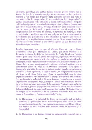 orientales, constituye una actitud básica esencial) puede ponerse fin al
karma. La ley de la materia aún rige los tres mundos de la experiencia
humana y “el fuego por fricción” debe consumir aquello que vela el
creciente brillo del fuego solar. El reconocimiento del “fuego solar” -
cuando se demuestra como idealismo y radiación trascendentales- por parte
del idealista ignorante, y su simultánea negativa de colaborar durante este
período de necesidad kármica, prolonga la difícil y cruel situación y hace
que se sumerja, individual y profundamente, en el espejismo. La
simplificación del problema del mundo, en términos de materia, se logra
reconociendo el dualismo esencial que subyace en los acontecimientos.
Recomiendo este pensamiento a los estudiantes y sugiero que basen su
optimismo en la amplia visión respaldada por los Cielos y corroborada por
la actividad de las estrellas, y así estarán seguros de que finalizará esta
situación trágica inmediata.

Resulta interesante observar que el séptimo Rayo de Ley y Orden
Ceremonial actúa por intermedio de Urano, que ahora trasmite a la
Jerarquía la fuerza de Sirio por intermedio de Piscis. Desde ese “centro
medio” pasa a ese sensitivo grupo de discípulos, aspirantes y trabajadores,
en cuyos corazones y manos se les ha confiado la pesada tarea incidental a
la reorganización y reconstrucción de la destrozada estructura mundial. Los
Conocedores a veces han denominado en forma peculiar al séptimo rayo, al
considerarlo como “el Rayo de la Decencia Ritualista”. Éste ayuda e
inaugura la aparición de un nuevo orden mundial, basado en un impulso
espiritual y en la aspiración, la libertad mental, la comprensión amorosa y
el ritmo en el plano físico, que ofrece la oportunidad para la plena
expresión creadora. Para realizar esto, la energía proveniente de Shamballa
(personificando la voluntad al bien) se fusiona y mezcla con la energía
organizadora del séptimo Rayo, y luego es llevada a la humanidad a través
de la corriente de amor que emana de la Jerarquía. Piscis rige este esfuerzo
de la Jerarquía, porque el aspecto más elevado de Piscis, que actualmente
la humanidad puede de algún modo comprender, es el de Mediador. Ésta es
la energía de la mediación y de las correctas relaciones. Hoy más que
nunca la Jerarquía es el “transmisor mediador” entre:

1. La Humanidad y la voluntad de Dios. La revelación del verdadero
   propósito y significación de esa voluntad que se halla detrás de todos
   los eventos mundiales, hoy más necesaria que nunca, posible de obtener
   por medio de una relación más estrecha entre la Jerarquía y la
   Humanidad.

2. La Humanidad y su karma, porque es análogamente esencial que se

                                 309
 
