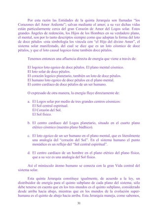 Por esta razón las Entidades de la quinta Jerarquía son llamadas “los
Corazones del Amor Ardiente”; salvan mediante el amor; a su vez dichas vidas
están particularmente cerca del gran Corazón de Amor del Logos solar. Estos
grandes Ángeles de redención, los Hijos de los Hombres en su verdadero plano,
el mental, son por lo tanto descriptos siempre como que adoptan la forma del loto
de doce pétalos -esta simbología los vincula con “el Hijo del divino Amor”, el
sistema solar manifestado, del cual se dice que es un loto cósmico de doce
pétalos, y que el loto causal logoico tiene también doce pétalos.

      Tenemos entonces una afluencia directa de energía que viene a través de:

      El logoico loto egoico de doce pétalos. El plano mental cósmico.
      El loto solar de doce pétalos.
      El corazón logoico planetario, también un loto de doce pétalos.
      El humano loto egoico de doce pétalos en el plano mental.
      El centro cardíaco de doce pétalos de un ser humano.

      O expresado de otra manera, la energía fluye directamente de:

      a. El Logos solar por medio de tres grandes centros cósmicos:
         El Sol central espiritual.
         El Corazón del Sol.
         El Sol físico.

      b. El centro cardíaco del Logos planetario, situado en el cuarto plano
         etérico cósmico (nuestro plano búdhico).

      c. El loto egoico de un ser humano en el plano mental, que es literalmente
         una analogía del “corazón del Sol”. En el sistema humano el punto
         monádico es un reflejo del “Sol central espiritual”.

      d. El centro cardíaco de un hombre en el plano etérico del plano físico,
         que a su vez es una analogía del Sol físico.

      Así el minúsculo átomo humano se conecta con la gran Vida central del
sistema solar.

       Esta quinta Jerarquía constituye igualmente, de acuerdo a la ley, un
distribuidor de energía para el quinto subplano de cada plano del sistema; sólo
debe tenerse en cuenta que en los tres mundos es el quinto subplano, considerado
desde arriba hacia abajo, mientras que en los mundos de la evolución super-
humana es el quinto de abajo hacia arriba. Esta Jerarquía maneja, como sabemos,

                                       31
 