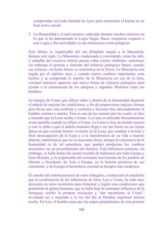 comprendan con toda claridad las leyes para transmutar el karma en un
   bien activo actual.

3. La Humanidad y el mal cósmico, enfocado durante muchos milenios en
   lo que se ha denominado la Logia Negra. Hacer conjeturas respecto a
   esta Logia y Sus actividades es tan infructuoso como peligroso.

Esto último es responsable del tan difundido ataque a la Masonería,
durante este siglo. La Masonería -inadecuada y corrompida, como ha sido,
y culpable del excesivo énfasis puesto sobre ciertos símbolos- constituye
sin embargo el germen o simiente del esfuerzo jerárquico futuro, cuando
ese esfuerzo -en fecha futura- se exteriorice en la Tierra. La Masonería está
regida por el séptimo rayo, y cuando ciertos cambios importantes sean
hechos y se comprenda el espíritu de la Masonería en vez de la letra,
veremos entonces aparecer una nueva forma de esfuerzo jerárquico para
ayudar a la restauración de los antiguos y sagrados Misterios entre los
hombres.

La energía de Urano que afluye sobre y dentro de la humanidad despierta
el anhelo de mejorar las condiciones, a fin de proporcionar mejores formas
para llevar una vida ocultista y esotérica y fusionar más adecuadamente al
hombre externo e interno. Ésta es una de las razones por las cuales se dice
a menudo que la Luna oculta a Urano. La Luna es utilizada frecuentemente
como pantalla cuando se refiere a Urano. La Luna es hoy un mundo muerto
y esto se debe a que el anhelo uraniano llegó a ser tan fuerte en esa lejana
época en que existían formas vivientes en la Luna, que condujo a la total y
final desocupación de la Luna y a la transferencia de su vida a nuestro
planeta, transferencia que no es necesaria ahora, porque la conciencia de la
humanidad es de tal naturaleza, que pueden producirse los cambios
necesarios sin un procedimiento tan drástico. Esta influencia uraniana, sin
embargo, se halla detrás del actual traslado de habitantes por toda Europa y
Gran Bretaña, y es responsable del constante movimiento de los pueblos de
Oriente a Occidente, de Asia a Europa. en la historia primitiva de ese
continente, y de Europa al hemisferio oriental en tiempos más modernos.

El estudio del entrelazamiento de estos triángulos, evidenciará al estudiante
que la combinación de las influencias de Sirio, Leo y Urano, ha sido muy
necesaria en estos momentos para fomentar y lograr esas condiciones que
permitirán al género humano, que se halla bajo la constante influencia de la
Jerarquía, recibir la primera iniciación y “dar nacimiento al Cristo”,
revelando así y trayendo a la luz del día al Hombre espiritual interno
oculto. En Leo, el hombre pasa por las etapas preparatorias de esta primera

                                 310
 
