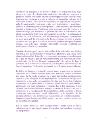 iniciación, se encuentra a sí mismo y llega a ser autoconsciente; luego
alcanza la etapa del discipulado inteligente; formula un programa o
propósito interno consciente, bajo la constante presión del Cristo que mora
internamente; comienza a agotar y rechazar las demandas y deseos de la
naturaleza inferior. Este ciclo de experiencia es seguido por una penosa
vida de reorientación consciente -ciclo en el cual obtiene el equilibrio y
empieza a “permanecer en el ser espiritual”, como resultado de constantes
pruebas y experiencias. Finalmente está preparado para la prueba y el
abrazo de fuego que preceden a la primera iniciación. La Humanidad está
ahora en esta etapa final. Si se agrega (como sucede hoy) la influencia de
Urano a las otras influencias, y al mismo tiempo el séptimo rayo entra en
un ciclo principal de actividad en la Tierra, entonces se tiene la energía
necesaria para precipitar la crisis de iniciación y producir un gran despertar
rítmico. Los astrólogos hallarán interesante observar combinaciones
similares en el horóscopo individual.

No debe olvidarse que Leo marca la cumbre de la realización para el alma
humana, y esto es estimulado por la fuerza de Shamballa que afluye ahora
al centro humanidad. Esta afluencia continuará su trabajo crítico hasta que
en la Era de Acuario, que tan rápidamente viene a la expresión, la actitud
centralizada (¿o debería llamarla autocentrada?) del sujeto de Leo se
convierte en la expansión de conciencia y en la actitud descentralizada del
hombre acuariano. Por lo tanto, verán cuán lleno de promesa está el futuro.

En la Era de Acuario, el poder del planeta Venus se convierte en un factor
dominante en el último decanato. Esto ya lo mencioné cuando estudiamos
ese signo. En la rueda revertida, en el caso dei hombre espiritualmente
orientado y del discípulo, Venus rige el primer decanato que influye en su
nacimiento, y esto debe ser recordado. Se dice que Venus fue el planeta
responsable de la aparición de la conciencia individualizada en el hombre -
combinado con otras influencias y fuerzas. En la Era acuariana, Venus
ejercerá también una influencia análoga, pero con la diferencia de que el
surgimiento a la manifestación de un acrecentado individualismo y de una
realización autoconsciente, estará subordinado a la aparición de las
primeras etapas de una expansión de la conciencia en toda la humanidad -
la conciencia de la responsabilidad grupal o, en otras palabras, una forma
de individualismo grupal.

Por lo tanto, detrás de estos acontecimientos puede verse el difuso
delineamiento de un triángulo menor de energías, una mezcla de la energía
de tres planetas:


                                  311
 