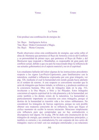Venus                                 Urano




                                 La Tierra

Esto produce una combinación de energías de:

3er. Rayo Inteligencia Activa.
7mo. Rayo Orden Ceremonial o Magia.
5to. Rayo Mente Concreta.

Puede observarse cómo esta combinación de energías, que actúa sobre el
alma de Alemania que pertenece al Rayo de Armonía a través del Conflicto
y su personalidad de primer rayo, que pertenece al Rayo de Poder y del
Destructor (que responde a Shamballa), es responsable de gran parte del
conflicto actual, debido a que ese país ha reaccionado (bajo la influencia de
sus actuales gobernantes) en el aspecto material y no en el espiritual.

Los estudiantes hallarán útil releer algunas de las instrucciones precedentes
respecto a los signos Leo-Piscis-Capricornio, para familiarizarse con la
naturaleza, cualidad e influencias expresadas por este gran triángulo, ver
pág. 326, mediante el cual la humanidad está siendo guiada hacia adelante
en el sendero de retorno. A este respecto es conveniente recordar que la
serie de triángulos que hemos tratado, se refieren a, y producen cambios en
la conciencia humana. Otra serie de triángulos dada en la pág. 312,
involucran a la Osa Mayor, a Sirio y las Pléyades. Estos triángulos
conciernen al aspecto espiritual de la vida planetaria y de la humanidad, así
como también a los demás reinos de la naturaleza. La humanidad es
particularmente importante en conexión con estos triángulos, porque el
destino de la humanidad es trasmitir vida a los reinos subhumanos. No
consideraré los triángulos de fuerzas superiores, porque no será posible
obtener una respuesta consciente de su influencia, hasta que llegue el
cíclico momento de recibir la tercera iniciación. Menciono simplemente
esta influencia para que comprendan que no hay contradicción o
discrepancia real alguna. En la pág. 296 he dado otra enumeración de los
triángulos de energía, que emanan de las tres constelaciones principales, y
también es correcta y no contradictoria En este conjunto de tres series de
triángulos -nueve en total- con sus analogías entrelazadas y sus relaciones

                                 312
 