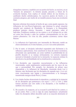 triangulares menores y también con sus puntos de fusión, se encierra, en un
“misterio de potencias”, la historia pasada, presente y futura de la
evolución humana. Esto explica el variado énfasis de esa historia, su
cambiante diseño caleidoscopico, los sucesivos puntos de fusión y su
constante progreso, por medio de un mutable proceso hacia una revelación
final.

Quisiera referirme brevemente al hecho de que, como puede esperarse, las
influencias de Leo-Piscis-Capricornio, que dominan la actual situación
mundial por conducto de Shamballa, la Jerarquía y la Humanidad,
producen potentes efectos, frecuente- / mente ignorados, sobre el
individuo. Establecen cambios en sus centros y en el enfoque de su vida,
así como han llevado a cabo los cambios correspondientes en los tres
centros planetarios. En vista de ello, pueden acentuarse ciertas ideas
básicas:

1. La influencia de Capricornio, por intermedio de Mercurio, tendrá un
   efecto dominante en el reino humano, y es en sí un centro planetario.

2. Por lo tanto, el discípulo individual responderá más fácilmente a la
   influencia capricorniana. Esto constituirá la línea de menor resistencia,
   ofreciendo una oportunidad, así como también la probabilidad de un
   posible desastre si se maneja erróneamente. La correcta respuesta
   acercará al discípulo al portal de la iniciación; la respuesta errónea lo
   devolverá a las profundidades de la cristalización y concreción.

3. Los discípulos que responden necesariamente a las influencias
   mencionadas, serán ampliamente condicionados por los rayos de sus
   ego y personalidad. Por ejemplo, los discípulos de primer rayo
   responderán a la influencia de Shamballa, trasmitida desde Leo y
   Saturno, más fácilmente que los discípulos de segundo rayo. A su vez,
   éstos reaccionarán más rápida y consistentemente a la Jerarquía,
   trasmitiendo energías desde Piscis y Urano.

4. Los citados hechos demostrarán la naturaleza y cualidad de la respuesta
   de los discípulos que pertenecen a los rayos 1 .3.5.7 y 2.4.6. y debe
   tenerse presente que esto atañe a los discípulos, a los hombres y
   también a las naciones.

5. De acuerdo a la respuesta, así se evocará la actividad de los centros, o
   de un centro. Pero -y esto es algo de suma importancia- actualmente
   todos los discípulos deben descubrir cuál es su reacción dominante al

                                 313
 