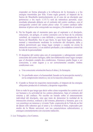responder en forma planeada a la influencia de la Jerarquía y a las
         energías trasmitidas por Ella. Como regla general, el impacto de la
         fuerza de Shamballa (particularmente en el caso de un discípulo que
         pertenezca a los rayos 1.3.5.7.) será de naturaleza personal, cuyo
         resultado planeado debería ser el estímulo del centro cardíaco, con el
         consiguiente control del centro plexo solar. El centro cardíaco debe
         dominar al plexo solar extrayendo sus energías y llevándolas al corazón.

      6. No ha llegado aún el momento para que el aspirante o el discípulo,
         relacionen, sin peligro, el centro coronario con la base de la columna
         vertebral, en respuesta a una definida y consciente apropiación de la
         fuerza de Shamballa. Sea lo que fuere, lo que tiene lugar automática,
         normal y naturalmente mediante la evolución del discípulo, debe y
         deberá permitírsele que tenga lugar siempre y cuando no exista la
         intención consciente y sí un análisis profundo y un cuidadoso control de
         la vida de la personalidad.

      7. El despertar del centro ajna con el consiguiente y subsiguiente control
         consciente del centro laríngeo, debe inevitablemente tener lugar siempre
         que el discípulo cumpla dos condiciones. Entonces podrá llegar a ser
         consciente, a estar seguro y a ser correctamente creador. Ambas
         condiciones son:

         a. Una consciente orientación hacia el alma y la Jerarquía.

         b. Un profundo amor a la humanidad, basado en la percepción mental y
            en la comprensión intuitiva y no en la reacción emocional.

      8. Cuando se llenan los requisitos mencionados, el impacto de las energías
         afluyentes producirá el estímulo y despertar requeridos.

      Esto es todo lo que tengo que decir sobre cómo responden los centros en el
      ser humano a la actividad de los centros planetarios. bajo el estímulo del
      sistema y del zodíaco. No escribo un tratado sobre el entrenamiento
      individual del discípulo, sino que trato de demostrar la realidad de la
      interacción cósmica, zodiacal y del sistema, planetaria y humana, que a su
      vez constituye un inmenso y viviente Todo -expresión de la Vida de un Ser
      de Quien sólo sabemos que el amor y la voluntad al bien, expresados por
      medio de la Mente universal, son sus características sobresalientes, y
      emergen constantemente con creciente radiación.

3. Los Triángulos y los Centros.

                                      314
 