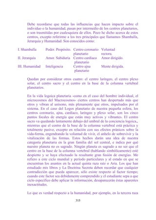 Debe recordarse que todas las influencias que hacen impacto sobre el
      individuo o la humanidad, pasan por intermedio de los centros planetarios,
      o son trasmitidas por cualesquiera de ellos. Poco he dicho acerca de estos
      centros, excepto referirme a los tres principales que llamamos Shamballa,
      Jerarquía y Humanidad. Son conocidos como:

I. Shamballa      Poder. Propósito. Centro coronario    Voluntad
                                    planetario          rectora.
II. Jerarquía     Amor. Sabiduría Centro cardíaco       Amor dirigido.
                                     planetario
III. Humanidad    Inteligencia      Centro ajna         Mente dirigida.
                                     planetario

      Quedan por considerar otros cuatro: el centro laríngeo, el centro plexo
      solar, el centro sacro y el centro en la base de la columna vertebral
      planetarios.

      En la vida logoica planetaria -como en el caso del hombre individual, el
      microcosmos del Macrocosmos- ciertos centros han despertado más que
      otros y vibran al unísono, más plenamente que otros, impulsados por el
      sistema. En el caso del Logos planetario de nuestra pequeña esfera, los
      centros coronario, ajna, cardíaco, laríngeo y plexo solar, son los cinco
      puntos focales de energía que están muy activos y vibrantes. El centro
      sacro va quedando lentamente debajo del umbral de la conciencia logoica,,
      mientras que el centro de la base de la columna vertebral está práctica y
      totalmente pasivo, excepto en relación con sus efectos pránicos sobre la
      vida-forma, engendrando la voluntad de vivir, el anhelo de sobrevivir y la
      vitalización de las formas. Estos hechos darán una idea de nuestra
      categoría planetaria en la gran familia del sol central, e indica por qué
      nuestro planeta no es sagrado. Ningún planeta es sagrado a no ser que el
      centro en la base de la columna vertebral (hablando simbólicamente) esté
      despierto y se haya efectuado la resultante gran fusión de energías. Me
      refiero a este ciclo mundial y período particulares y al estado en que se
      encuentran los asuntos en la actual quinta raza raíz o Aria. Los que han
      estudiado mis libros y La Doctrina Secreta deben recordar que cualquier
      contradicción que pueda aparecer, sólo existe respecto al factor tiempo;
      cuando este factor sea debidamente comprendido y el estudiante sepa a que
      ciclo específico debe aplicar la información, desaparecerán éstas aparentes
      inexactitudes.

      Lo que es verdad respecto a la humanidad, por ejemplo, en la tercera raza

                                      315
 