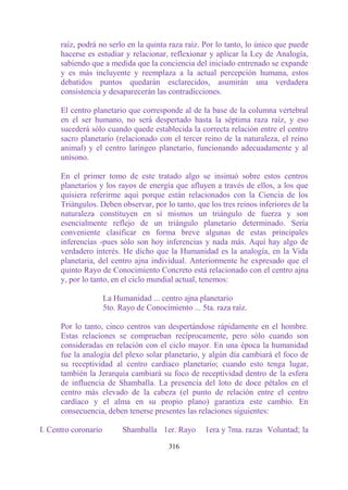 raíz, podrá no serlo en la quinta raza raíz. Por lo tanto, lo único que puede
      hacerse es estudiar y relacionar, reflexionar y aplicar la Ley de Analogía,
      sabiendo que a medida que la conciencia del iniciado entrenado se expande
      y es más incluyente y reemplaza a la actual percepción humana, estos
      debatidos puntos quedarán esclarecidos, asumirán una verdadera
      consistencia y desaparecerán las contradicciones.

      El centro planetario que corresponde al de la base de la columna vertebral
      en el ser humano, no será despertado hasta la séptima raza raíz, y eso
      sucederá sólo cuando quede establecida la correcta relación entre el centro
      sacro planetario (relacionado con el tercer reino de la naturaleza, el reino
      animal) y el centro laríngeo planetario, funcionando adecuadamente y al
      unísono.

      En el primer tomo de este tratado algo se insinuó sobre estos centros
      planetarios y los rayos de energía que afluyen a través de ellos, a los que
      quisiera referirme aquí porque están relacionados con la Ciencia de los
      Triángulos. Deben observar, por lo tanto, que los tres reinos inferiores de la
      naturaleza constituyen en sí mismos un triángulo de fuerza y son
      esencialmente reflejo de un triángulo planetario determinado. Sería
      conveniente clasificar en forma breve algunas de estas principales
      inferencias -pues sólo son hoy inferencias y nada más. Aquí hay algo de
      verdadero interés. He dicho que la Humanidad es la analogía, en la Vida
      planetaria, del centro ajna individual. Anteriormente he expresado que el
      quinto Rayo de Conocimiento Concreto está relacionado con el centro ajna
      y, por lo tanto, en el ciclo mundial actual, tenemos:

                      La Humanidad ... centro ajna planetario
                      5to. Rayo de Conocimiento ... 5ta. raza raíz.

      Por lo tanto, cinco centros van despertándose rápidamente en el hombre.
      Estas relaciones se comprueban recíprocamente, pero sólo cuando son
      consideradas en relación con el ciclo mayor. En una época la humanidad
      fue la analogía del plexo solar planetario, y algún día cambiará el foco de
      su receptividad al centro cardiaco planetario; cuando esto tenga lugar,
      también la Jerarquía cambiará su foco de receptividad dentro de la esfera
      de influencia de Shamballa. La presencia del loto de doce pétalos en el
      centro más elevado de la cabeza (el punto de relación entre el centro
      cardíaco y el alma en su propio plano) garantiza este cambio. En
      consecuencia, deben tenerse presentes las relaciones siguientes:

I. Centro coronario         Shamballa 1er. Rayo      1era y 7ma. razas Voluntad; la

                                          316
 