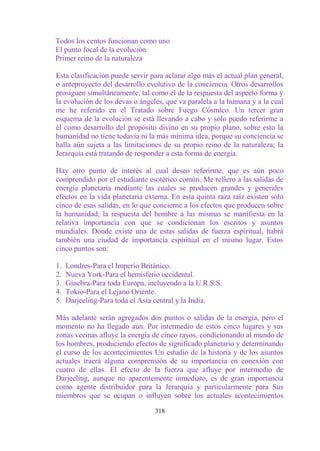 Todos los centos funcionan como uno
El punto focal de la evolución
Primer reino de la naturaleza

Esta clasificación puede servir para aclarar algo más el actual plan general,
o anteproyecto del desarrollo evolutivo de la conciencia. Otros desarrollos
prosiguen simultáneamente, tal como el de la respuesta del aspecto forma y
la evolución de los devas o ángeles, que va paralela a la humana y a la cual
me he referido en el Tratado sobre Fuego Cósmico. Un tercer gran
esquema de la evolución se está llevando a cabo y sólo puedo referirme a
él como desarrollo del propósito divino en su propio plano, sobre esto la
humanidad no tiene todavía ni la más mínima idea, porque su conciencia se
halla aún sujeta a las limitaciones de su propio reino de la naturaleza; la
Jerarquía está tratando de responder a esta forma de energía.

Hay otro punto de interés al cual deseo referirme, que es aún poco
comprendido por el estudiante esotérico común. Me refiero a las salidas de
energía planetaria mediante las cuales se producen grandes y generales
efectos en la vida planetaria externa. En esta quinta raza raíz existen sólo
cinco de esas salidas, en lo que concierne a los efectos que producen sobre
la humanidad; la respuesta del hombre a las mismas se manifiesta en la
relativa importancia con que se condicionan los escritos y asuntos
mundiales. Donde existe una de estas salidas de fuerza espiritual, habrá
también una ciudad de importancia espiritual en el mismo lugar. Estos
cinco puntos son:

1.   Londres-Para el Imperio Británico.
2.   Nueva York-Para el hemisferio occidental.
3.   Ginebra-Para toda Europa, incluyendo a la U.R.S.S.
4.   Tokio-Para el Lejano Oriente.
5.   Darjeeling-Para toda el Asia central y la India.

Más adelante serán agregados dos puntos o salidas de la energía, pero el
momento no ha llegado aún. Por intermedio de estos cinco lugares y sus
zonas vecinas afluye la energía de cinco rayos, condicionando al mundo de
los hombres, produciendo efectos de significado planetario y determinando
el curso de los acontecimientos Un estudio de la historia y de los asuntos
actuales traerá alguna comprensión de su importancia en conexión con
cuatro de ellas. El efecto de la fuerza que afluye por intermedio de
Darjeeling, aunque no aparentemente inmediato, es de gran importancia
como agente distribuidor para la Jerarquía y particularmente para Sus
miembros que se ocupan o influyen sobre los actuales acontecimientos

                                 318
 