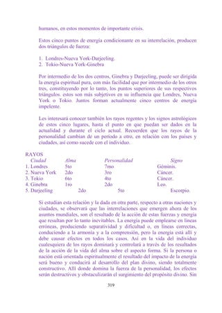 humanos, en estos momentos de importante crisis.

     Estos cinco puntos de energía condicionante en su interrelación, producen
     dos triángulos de fuerza:

     1. Londres-Nueva York-Darjeeling.
     2. Tokio-Nueva York-Ginebra

     Por intermedio de los dos centros, Ginebra y Darjeeling, puede ser dirigida
     la energía espiritual pura, con más facilidad que por intermedio de los otros
     tres, constituyendo por lo tanto, los puntos superiores de sus respectivos
     triángulos. estos son más subjetivos en su influencia que Londres, Nueva
     York o Tokio. Juntos forman actualmente cinco centros de energía
     impelente.

     Les interesará conocer también los rayos regentes y los signos astrológicos
     de estos cinco lugares, hasta el punto en que puedan ser dados en la
     actualidad y durante el ciclo actual. Recuerden que los rayos de la
     personalidad cambian de un período a otro, en relación con los países y
     ciudades, así como sucede con el individuo.

RAYOS
   Ciudad        Alma                Personalidad                   Signo
1. Londres       5to                 7mo                       Géminis.
2. Nueva York    2do                 3ro                       Cáncer.
3. Tokio         6to                 4to                       Cáncer.
4. Ginebra       1ro                 2do                       Leo.
5. Darjeeling           2do               5to                       Escorpio.

     Si estudian esta relación y la dada en otra parte, respecto a otras naciones y
     ciudades, se observará que las interrelaciones que emergen ahora de los
     asuntos mundiales, son el resultado de la acción de estas fuerzas y energía
     que resultan por lo tanto inevitables. La energía puede emplearse en líneas
     erróneas, produciendo separatividad y dificultad o, en líneas correctas,
     conduciendo a la armonía y a la comprensión, pero la energía está allí y
     debe causar efectos en todos los casos. Así en la vida del individuo
     cualesquiera de los rayos dominará y controlará a través de los resultados
     de la acción de la vida del alma sobre el aspecto forma. Si la persona o
     nación está orientada espiritualmente el resultado del impacto de la energía
     será bueno y conducirá al desarrollo del plan divino, siendo totalmente
     constructivo. Allí donde domina la fuerza de la personalidad, los efectos
     serán destructivos y obstaculizarán el surgimiento del propósito divino. Sin

                                       319
 