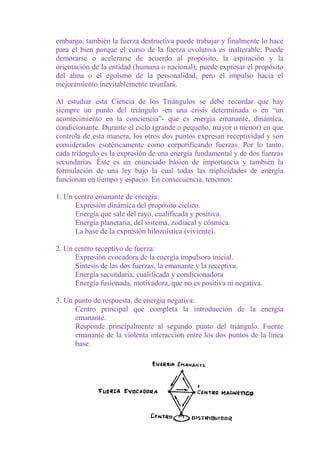 embargo, también la fuerza destructiva puede trabajar y finalmente lo hace
para el bien porque el curso de la fuerza evolutiva es inalterable. Puede
demorarse o acelerarse de acuerdo al propósito, la aspiración y la
orientación de la entidad (humana o nacional); puede expresar el propósito
del alma o el egoísmo de la personalidad, pero el impulso hacia el
mejoramiento inevitablemente triunfará.

Al estudiar esta Ciencia de los Triángulos se debe recordar que hay
siempre un punto del triángulo -en una crisis determinada o en “un
acontecimiento en la conciencia”- que es energía emanante, dinámica,
condicionante. Durante el ciclo (grande o pequeño, mayor o menor) en que
controla de esta manera, los otros dos puntos expresan receptividad y son
considerados esotéricamente como corporificando fuerzas. Por lo tanto,
cada triángulo es la expresión de una energía fundamental y de dos fuerzas
secundarias. Éste es un enunciado básico de importancia y también la
formulación de una ley bajo la cual todas las triplicidades de energía
funcionan en tiempo y espacio. En consecuencia, tenemos:

1. Un centro emanante de energía:
      Expresión dinámica del propósito cíclico.
      Energía que sale del rayo, cualificada y positiva.
      Energía planetaria, del sistema, zodiacal y cósmica.
      La base de la expresión hilozoística (viviente).

2. Un centro receptivo de fuerza:
      Expresión evocadora de la energía impulsora inicial.
      Síntesis de las dos fuerzas, la emanante y la receptiva.
      Energía secundaria, cualificada y condicionadora
      Energía fusionada, motivadora, que no es positiva ni negativa.

3. Un punto de respuesta, de energía negativa:
      Centro principal que completa la introducción de la energía
      emanante.
      Responde principalmente al segundo punto del triángulo. Fuente
      emanante de la violenta interacción entre los dos puntos de la línea
      base.




                                 320
 