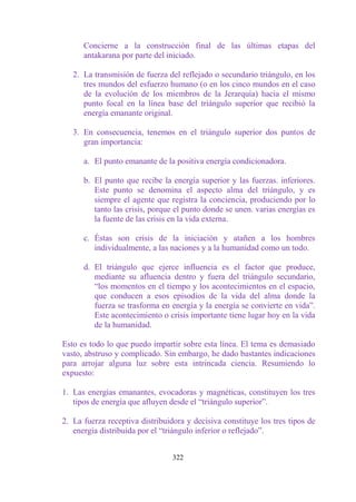Concierne a la construcción final de las últimas etapas del
      antakarana por parte del iniciado.

   2. La transmisión de fuerza del reflejado o secundario triángulo, en los
      tres mundos del esfuerzo humano (o en los cinco mundos en el caso
      de la evolución de los miembros de la Jerarquía) hacia el mismo
      punto focal en la línea base del triángulo superior que recibió la
      energía emanante original.

   3. En consecuencia, tenemos en el triángulo superior dos puntos de
      gran importancia:

      a. El punto emanante de la positiva energía condicionadora.

      b. El punto que recibe la energía superior y las fuerzas. inferiores.
         Este punto se denomina el aspecto alma del triángulo, y es
         siempre el agente que registra la conciencia, produciendo por lo
         tanto las crisis, porque el punto donde se unen. varias energías es
         la fuente de las crisis en la vida externa.

      c. Éstas son crisis de la iniciación y atañen a los hombres
         individualmente, a las naciones y a la humanidad como un todo.

      d. El triángulo que ejerce influencia es el factor que produce,
         mediante su afluencia dentro y fuera del triángulo secundario,
         “los momentos en el tiempo y los acontecimientos en el espacio,
         que conducen a esos episodios de la vida del alma donde la
         fuerza se trasforma en energía y la energía se convierte en vida”.
         Este acontecimiento o crisis importante tiene lugar hoy en la vida
         de la humanidad.

Esto es todo lo que puedo impartir sobre esta línea. El tema es demasiado
vasto, abstruso y complicado. Sin embargo, he dado bastantes indicaciones
para arrojar alguna luz sobre esta intrincada ciencia. Resumiendo lo
expuesto:

1. Las energías emanantes, evocadoras y magnéticas, constituyen los tres
   tipos de energía que afluyen desde el “triángulo superior”.

2. La fuerza receptiva distribuidora y decisiva constituye los tres tipos de
   energía distribuida por el “triángulo inferior o reflejado”.


                                 322
 