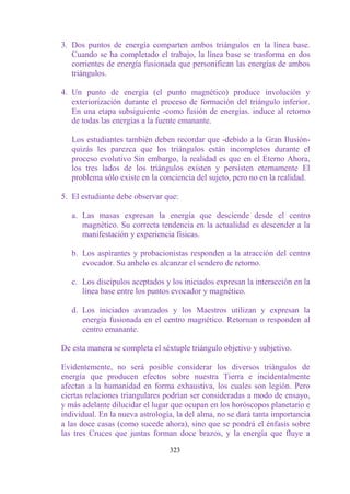 3. Dos puntos de energía comparten ambos triángulos en la línea base.
   Cuando se ha completado el trabajo, la línea base se trasforma en dos
   corrientes de energía fusionada que personifican las energías de ambos
   triángulos.

4. Un punto de energía (el punto magnético) produce involución y
   exteriorización durante el proceso de formación del triángulo inferior.
   En una etapa subsiguiente -como fusión de energías. induce al retorno
   de todas las energías a la fuente emanante.

   Los estudiantes también deben recordar que -debido a la Gran Ilusión-
   quizás les parezca que los triángulos están incompletos durante el
   proceso evolutivo Sin embargo, la realidad es que en el Eterno Ahora,
   los tres lados de los triángulos existen y persisten eternamente El
   problema sólo existe en la conciencia del sujeto, pero no en la realidad.

5. El estudiante debe observar que:

   a. Las masas expresan la energía que desciende desde el centro
      magnético. Su correcta tendencia en la actualidad es descender a la
      manifestación y experiencia físicas.

   b. Los aspirantes y probacionistas responden a la atracción del centro
      evocador. Su anhelo es alcanzar el sendero de retorno.

   c. Los discípulos aceptados y los iniciados expresan la interacción en la
      línea base entre los puntos evocador y magnético.

   d. Los iniciados avanzados y los Maestros utilizan y expresan la
      energía fusionada en el centro magnético. Retornan o responden al
      centro emanante.

De esta manera se completa el séxtuple triángulo objetivo y subjetivo.

Evidentemente, no será posible considerar los diversos triángulos de
energía que producen efectos sobre nuestra Tierra e incidentalmente
afectan a la humanidad en forma exhaustiva, los cuales son legión. Pero
ciertas relaciones triangulares podrían ser consideradas a modo de ensayo,
y más adelante dilucidar el lugar que ocupan en los horóscopos planetario e
individual. En la nueva astrología, la del alma, no se dará tanta importancia
a las doce casas (como sucede ahora), sino que se pondrá el énfasis sobre
las tres Cruces que juntas forman doce brazos, y la energía que fluye a

                                 323
 