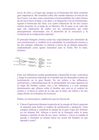 través de éstos y el lugar que ocupan en el horóscopo del alma asumirán
gran importancia. Me extenderé sobre ello cuando tratemos el tema de las
tres Cruces. Las doce casas conciernen a la personalidad; los cuatro brazos
de las tres Cruces al alma, y los doce y su figuración o no en el horóscopo,
regirán el horóscopo dei alma. Las cuatro influencias de las tres Cruces
estarán presentes en el mapa de un Maestro. Por lo tanto es de valor dar
aquí una explicación de cuáles son las constelaciones que están
principalmente relacionadas con el desarrollo de la conciencia y la
evolución de la comprensión espiritual.

El principal triángulo cósmico actúa hoy especialmente por intermedio de
seis constelaciones y -también en la actualidad- la constelación cósmica y
las dos energías zodiacales se enfocan a través de un planeta particular,
empleándoselo como agente transmisor para la Tierra. Por lo tanto,
tenemos:




Estas seis influencias ayudan grandemente a desarrollar la auto- conciencia
y luego la conciencia espiritual en el hombre que ha alcanzado el punto de
reorientación en la gran Rueda. No me refiero a las influencias,
inclinaciones y determinaciones de la personalidad, tal como aparecen en
el mapa del hombre común, sino a las influencias y a esas energías
determinantes que afluyen sobre el hombre que está en el sendero de
retorno y va hacia el centro de la vida, por lo tanto, me refiero a las tres
etapas finales en el Sendero de evolución.

Podría, en consecuencia, establecerse que las fuerzas de:

1. Cáncer-Capricornio-Saturno (expresión de la energía de Sirio) capacitan
   al aspirante para hollar el sendero de purificación o probación. Estas
   energías enfocan y cualifican la energía de la gran Logia del Altísimo
   en ese distante Sol. Afluyen a través de la Jerarquía sobre la masa
   humana y permite al ente de esa. masa “aislarse y volver la espalda al
   pasado y encontrar su camino hacia ese sector del Sendero en que
   aprende a sentir”.


                                 324
 